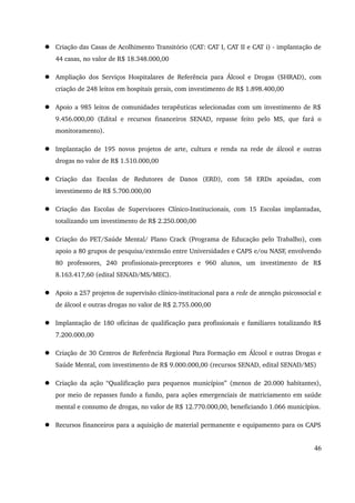  Criação das Casas de Acolhimento Transitório (CAT: CAT I, CAT II e CAT i) ­implantação 
de 
44 casas, no valor de R$ 18.348.000,00 
 Ampliação dos Serviços Hospitalares de Referência para Álcool e Drogas (SHRAD), com 
criação de 248 leitos em hospitais gerais, com investimento de R$ 1.898.400,00 
 Apoio a 985 leitos de comunidades terapêuticas selecionadas com um investimento de R$ 
9.456.000,00 (Edital e recursos financeiros SENAD, repasse feito pelo MS, que fará o 
monitoramento). 
 Implantação de 195 novos projetos de arte, cultura e renda na rede de álcool e outras 
drogas no valor de R$ 1.510.000,00 
 Criação das Escolas de Redutores de Danos (ERD), com 58 ERDs apoiadas, com 
investimento de R$ 5.700.000,00 
 Criação das Escolas de Supervisores Clínico­Institucionais, 
com 15 Escolas implantadas, 
totalizando um investimento de R$ 2.250.000,00 
 Criação do PET/Saúde Mental/ Plano Crack (Programa de Educação pelo Trabalho), com 
apoio a 80 grupos de pesquisa/extensão entre Universidades e CAPS e/ou NASF, envolvendo 
80 professores, 240 profissionais­preceptores 
e 960 alunos, um investimento de R$ 
8.163.417,60 (edital SENAD/MS/MEC). 
 Apoio a 257 projetos de supervisão clínico­institucional 
para a rede de atenção psicossocial e 
de álcool e outras drogas no valor de R$ 2.755.000,00 
 Implantação de 180 oficinas de qualificação para profissionais e familiares totalizando R$ 
7.200.000,00 
 Criação de 30 Centros de Referência Regional Para Formação em Álcool e outras Drogas e 
Saúde Mental, com investimento de R$ 9.000.000,00 (recursos SENAD, edital SENAD/MS) 
 Criação da ação “Qualificação para pequenos municípios” (menos de 20.000 habitantes), 
por meio de repasses fundo a fundo, para ações emergenciais de matriciamento em saúde 
mental e consumo de drogas, no valor de R$ 12.770.000,00, beneficiando 1.066 municípios. 
 Recursos financeiros para a aquisição de material permanente e equipamento para os CAPS 
46 
 