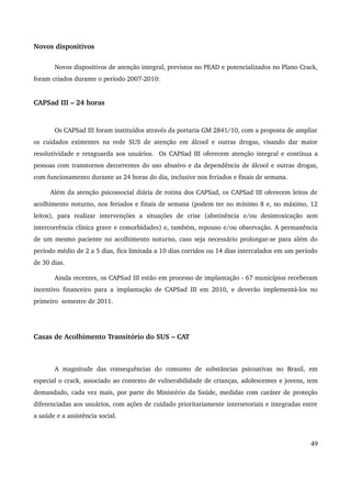 Novos dispositivos 
Novos dispositivos de atenção integral, previstos no PEAD e potencializados no Plano Crack, 
foram criados durante o período 2007­2010: 
CAPSad III – 24 horas 
Os CAPSad III foram instituídos através da portaria GM 2841/10, com a proposta de ampliar 
os cuidados existentes na rede SUS de atenção em álcool e outras drogas, visando dar maior 
resolutividade e retaguarda aos usuários. Os CAPSad III oferecem atenção integral e contínua a 
pessoas com transtornos decorrentes do uso abusivo e da dependência de álcool e outras drogas, 
com funcionamento durante as 24 horas do dia, inclusive nos feriados e finais de semana. 
Além da atenção psicossocial diária de rotina dos CAPSad, os CAPSad III oferecem leitos de 
acolhimento noturno, nos feriados e finais de semana (podem ter no mínimo 8 e, no máximo, 12 
leitos), para realizar intervenções a situações de crise (abstinência e/ou desintoxicação sem 
intercorrência clínica grave e comorbidades) e, também, repouso e/ou observação. A permanência 
de um mesmo paciente no acolhimento noturno, caso seja necessário prolongar­se 
para além do 
período médio de 2 a 5 dias, fica limitada a 10 dias corridos ou 14 dias intercalados em um período 
de 30 dias. 
Ainda recentes, os CAPSad III estão em processo de implantação ­67 
municípios receberam 
incentivo financeiro para a implantação de CAPSad III em 2010, e deverão implementá­los 
no 
primeiro semestre de 2011. 
Casas de Acolhimento Transitório do SUS – CAT 
A magnitude das consequências do consumo de substâncias psicoativas no Brasil, em 
especial o crack, associado ao contexto de vulnerabilidade de crianças, adolescentes e jovens, tem 
demandado, cada vez mais, por parte do Ministério da Saúde, medidas com caráter de proteção 
diferenciadas aos usuários, com ações de cuidado prioritariamente intersetoriais e integradas entre 
a saúde e a assistência social. 
49 
 