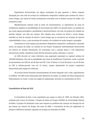 Experiências desenvolvidas em alguns municípios do país apontam a efetiva resposta 
alcançada por uma rede de serviços de acolhimento temporário voltados para usuários de crack e 
outras drogas, que atuam de forma intimamente articulada com os demais serviços de saúde e da 
assistência social. 
Manifestamente exitosas onde já estão em funcionamento, as experiências de casas de 
acolhimento ampliam as possibilidades de intervenção dos CAPS e da atenção básica, na medida em 
que criam espaços protegidos e possibilitam o desenvolvimento, em rede, de projetos de cuidado em 
período integral, sete dias por semana. São voltadas para usuários de álcool e outras drogas, 
inseridos na rede de atenção de álcool e outras drogas que se encontrem em situação de extrema 
vulnerabilidade e risco, e que necessitem de atenção e de cuidados de modo integral e protegido. 
Constituem­se 
como espaços que permitem abrigamento temporário, acolhimento e proteção 
social, em espaços da saúde, no contexto de um Projeto Terapêutico Individualizado desenvolvido 
em Centros de Atenção Psicossocial, em articulação com a atenção básica e com dispositivos 
intersetoriais (saúde, assistência social, direitos humanos, justiça, educação, e outros). 
As CATs deverão ter como referência uma população municipal ou regional mínima de 
100.000 habitantes. São três as modalidades das Casas de Acolhimento Transitório, sendo o período 
de permanência nas CATs de até 40 dias nas CAT I (até 10 leitos) e II (até 20 leitos) e de até 90 dias 
na CAT ij (infanto­juvenil, 
com até 12 leitos), sempre dependendo do projeto terapêutico 
desenvolvido pela equipe de referência. 
Os serviços devem funcionar necessariamente de forma integrada com a rede, especialmente 
os CAPSad. 44 CATS foram financiados pelo Ministério da Saúde, no âmbito do Plano Integrado de 
Enfrentamento ao Crack, e estão em estágio de implantação, devendo ser monitoradas em 2011. 
Consultórios de Rua do SUS 
O Consultório de Rua é uma experiência que surgiu no início de 1999, em Salvador (BA), 
realizada pelo Centro de Estudos e Terapia do Abuso de Drogas (CETAD) da Universidade Federal 
da Bahia. O projeto foi idealizado como uma resposta ao problema das crianças em situação de rua 
que faziam uso abusivo de drogas. Em maio de 2004, o Consultório de Rua foi implantado no 
primeiro CAPSad de Salvador, seguindo em atuação até dezembro de 2006. 
50 
 