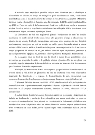A avaliação desta experiência permitiu elaborar uma alternativa para a abordagem e 
atendimento aos usuários de drogas em situação de grave vulnerabilidade social, e com maior 
dificuldade de aderir ao modelo tradicional dos serviços da rede. Deste modo, em 2009 o Ministério 
da Saúde propõe o Consultório de Rua como uma das estratégias do PEAD, sendo incluída também, 
em 2010, no Plano Integrado de Enfrentamento ao Crack, com o objetivo de ampliar o acesso aos 
serviços de saúde, melhorar e qualificar o atendimento oferecido pelo SUS às pessoas que usam 
álcool e outras drogas, através de intervenções de rua. 
Os Consultórios de Rua são dispositivos públicos componentes da rede de atenção 
substitutiva em saúde mental, tendo como público alvo prioritário crianças e adolescentes em 
situação de rua usuárias de álcool e outras drogas, oferecendo ações no espaço da rua. Constitui 
um importante componente da rede de atenção em saúde mental, buscando reduzir a lacuna 
assistencial histórica das políticas de saúde voltadas para o consumo prejudicial de álcool e outras 
drogas por pessoas em situação de rua, por meio da oferta de ações de promoção, prevenção e 
cuidados primários no espaço da rua, superando a abordagem única de exigência da abstinência. 
As abordagens feitas no local de uso de álcool e outras drogas possibilitam ações 
preventivas, de promoção da saúde e de cuidados clínicos primários, além de aproximar essa 
população, quando necessário e de forma sistêmica e integrada, de outros serviços de tratamento 
para o consumo de substâncias psicoativas. 
As equipes dos Consultórios de Rua são compostas por profissionais da saúde mental, da 
atenção básica, e pelo menos um profissional da área de assistência social. Uma característica 
importante dos Consultórios é a proposta de desenvolvimento de ações intersetoriais para 
construção de estratégias de enfrentamento das demandas e da extrema vulnerabilidade social. 
O Ministério da Saúde realizou, entre 2009 e 2010, três chamadas de seleção de projetos de 
Consultório de Rua. A primeira selecionou 15 projetos, a segunda 20 projetos e a terceira, além de 
refinanciar os 35 projetos anteriormente existentes, financiou 38 novos, totalizando 73 CR 
contemplados. 
A análise técnica da cobertura destes dispositivos apontou a necessidade e importância de 
indução de implantação e ampliação destes dispositivos em alguns municípios, em contexto 
acentuado de vulnerabilidade e riscos, além de um cenário territorial de intensa fragilidade na rede 
assistencial de saúde e de proteção social. No sentido de facilitar o acesso, ampliar, potencializar as 
redes substitutivas de saúde mental, álcool e outras drogas, foram incentivados mais 19 CRs em 
2010. 
51 
 
