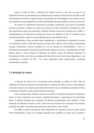 Assim, no final de 2010, o Ministério da Saúde encerrou o ano com um total de 92 
Consultórios de Rua encaminhados para recebimento de incentivo no final de 2010. Os CRs do SUS 
estão presentes em todas as regiões do Brasil, distribuídos em 70 municípios de 24 estados. O valor 
do investimento nestes dispositivos é de R$ 16.300.000,00 (dezesseis milhões e trezentos mil reais). 
Os projetos já implantados demonstram resultados satisfatórios, com ações de assistência 
primária, prevenção e melhora do acesso aos serviços de saúde e promoção de qualidade de vida. 
São experiências exitosas sob supervisão, avaliação científica (através de convênio com a UFBA) e 
acompanhamento do Movimento Nacional de Pessoas em Situação de Rua. O resultado destas 
experiências permite o apoio à sua intensificação para outras cidades do país. 
Considerando o bom resultado dessas experiências, a necessidade de ampliação do acesso 
aos cuidados de saúde no SUS para pessoas que usam crack, álcool e outras drogas, especialmente 
crianças, adolescentes e jovens moradores de rua em situação de vulnerabilidade e risco e a 
importância da formação continuada de profissionais redutores de danos, a Coordenação de Saúde 
Mental, Álcool e outras Drogas do Ministério da Saúde realizou 02 Oficinas Nacionais de 
Consultórios de Rua, com vistas ao realinhamento das diretrizes das ações desses dispositivos e sua 
consolidação na Política do SUS. Por serem dispositivos ainda experimentais, necessitam 
monitoramento contínuo. 
7.4 Redução de Danos 
A Redução de Danos tem se fortalecido como estratégia no âmbito do SUS. Além da 
ampliação do número de projetos, da incorporação no cotidiano dos CAPS, ocorreu a aproximação e 
construção conjunta dos programas que lidam diretamente com as estratégias de redução de danos 
no Ministério da Saúde (saúde mental, HIV/Aids/Hepatites). 
Como resultado desta iniciativa, realizou­se 
em 2007 o I Seminário Integrado de Redução de 
Danos no SUS, juntamente com gestores estaduais/municipais e representantes do movimento 
social. O objetivo principal deste seminário foi elaborar recomendações para subsidiar o Plano 
Integrado de Redução de Danos no SUS, como forma de oficializar esta estratégia de prevenção, 
promoção da saúde e tratamento das pessoas que usam álcool e outras drogas 
Em 2008, as ações de redução de danos decorrentes do consumo de álcool e outras drogas 
foram intensificadas a partir de estratégias específicas para qualificar as ações que já existiam e 
52 
 