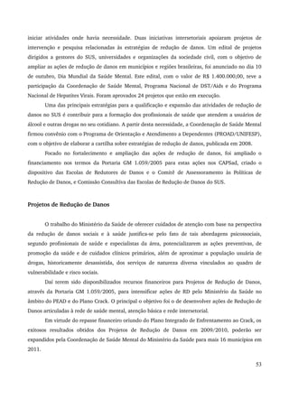 iniciar atividades onde havia necessidade. Duas iniciativas intersetoriais apoiaram projetos de 
intervenção e pesquisa relacionadas às estratégias de redução de danos. Um edital de projetos 
dirigidos a gestores do SUS, universidades e organizações da sociedade civil, com o objetivo de 
ampliar as ações de redução de danos em municípios e regiões brasileiras, foi anunciado no dia 10 
de outubro, Dia Mundial da Saúde Mental. Este edital, com o valor de R$ 1.400.000,00, teve a 
participação da Coordenação de Saúde Mental, Programa Nacional de DST/Aids e do Programa 
Nacional de Hepatites Virais. Foram aprovados 24 projetos que estão em execução. 
Uma das principais estratégias para a qualificação e expansão das atividades de redução de 
danos no SUS é contribuir para a formação dos profissionais de saúde que atendem a usuários de 
álcool e outras drogas no seu cotidiano. A partir desta necessidade, a Coordenação de Saúde Mental 
firmou convênio com o Programa de Orientação e Atendimento a Dependentes (PROAD/UNIFESP), 
com o objetivo de elaborar a cartilha sobre estratégias de redução de danos, publicada em 2008. 
Focado no fortalecimento e ampliação das ações de redução de danos, foi ampliado o 
financiamento nos termos da Portaria GM 1.059/2005 para estas ações nos CAPSad, criado o 
dispositivo das Escolas de Redutores de Danos e o Comitê de Assessoramento às Políticas de 
Redução de Danos, e Comissão Consultiva das Escolas de Redução de Danos do SUS. 
Projetos de Redução de Danos 
O trabalho do Ministério da Saúde de oferecer cuidados de atenção com base na perspectiva 
da redução de danos sociais e à saúde justifica­se 
pelo fato de tais abordagens psicossociais, 
segundo profissionais de saúde e especialistas da área, potencializarem as ações preventivas, de 
promoção da saúde e de cuidados clínicos primários, além de aproximar a população usuária de 
drogas, historicamente desassistida, dos serviços de natureza diversa vinculados ao quadro de 
vulnerabilidade e risco sociais. 
Daí terem sido disponibilizados recursos financeiros para Projetos de Redução de Danos, 
através da Portaria GM 1.059/2005, para intensificar ações de RD pelo Ministério da Saúde no 
âmbito do PEAD e do Plano Crack. O principal o objetivo foi o de desenvolver ações de Redução de 
Danos articuladas à rede de saúde mental, atenção básica e rede intersetorial. 
Em virtude do repasse financeiro oriundo do Plano Integrado de Enfrentamento ao Crack, os 
exitosos resultados obtidos dos Projetos de Redução de Danos em 2009/2010, poderão ser 
expandidos pela Coordenação de Saúde Mental do Ministério da Saúde para mais 16 municípios em 
2011. 
53 
 