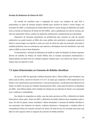 Escolas de Redutores de Danos do SUS 
No sentido de contribuir para a ampliação do acesso aos cuidados da rede SUS e 
potencializar as ações de atenção integral voltadas para usuários de álcool e outras drogas, em 
novembro de 2009, a Coordenação de Saúde Mental Álcool e outras Drogas do Ministério da Saúde 
criou as Escolas de Redutores de Danos do SUS (ERD), para a qualificação da rede de serviços, por 
meio da capacitação teórica e prática de segmentos profissionais e populacionais da comunidade. 
Dispositivo de formação permanente de profissionais para atuarem na rede de atenção 
substitutiva em saúde mental, as ERDs têm como público alvo prioritário a população usuária de 
álcool e outras drogas, em especial o crack, por meio da oferta de ações de promoção, prevenção e 
cuidados primários, intra ou extramuros, que superem a abordagem única de abstinência (veja mais 
sobre as ERDs no item 8 deste Relatório). 
O investimento e estímulo do Ministério da Saúde às ações de Redução de Danos enquanto 
diretriz de trabalho da Política de Saúde Pública têm se tornado mecanismos fundamentais e 
imprescindíveis da Rede SUS nos cuidados integrais voltados para o uso abusivo de álcool e outras 
drogas, hoje em especial o crack. 
7.5 Ações Relacionadas ao Consumo de Bebidas Alcoólicas 
No ano de 2007 foi aprovada a Política Nacional sobre o Álcool (PNA), pelo Presidente Luiz 
Inácio Lula da Silva, através do Decreto nº 6.117. As ações que compõem a PNA originaram­se 
de 
debates com representantes governamentais e não­governamentais, 
coordenados pelo Ministério da 
Saúde no âmbito do Grupo de Trabalho Interministerial (GTI), criado pelo Presidente da República 
em 2003. Esta Política dispõe sobre medidas de redução do uso indevido de álcool e sua associação 
com a violência e criminalidade. 
Em relação às campanhas na mídia, uma das ações previstas na PNA, o Ministério da Saúde 
desenvolveu várias ações. Ainda em 2007, o Ministério da Saúde elaborou duas campanhas sobre o 
tema. No mês de agosto, foram veiculados 3 filmes abordando o consumo de bebidas alcoólicas e 
sua associação com acidentes de trânsito, violência doméstica e interpessoal, e também sobre as 
conseqüências físicas do consumo excessivo de álcool. No final do ano, foi veiculada uma peça cuja 
idéia era não esquecer sobre os exageros do consumo de bebida alcoólica. 
54 
 