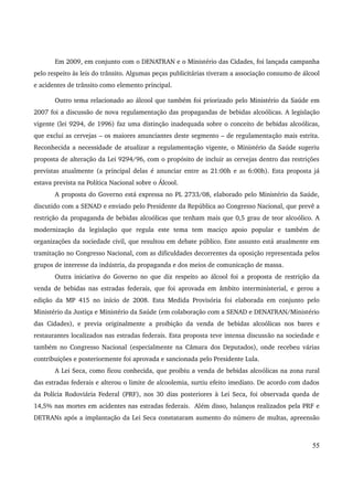 Em 2009, em conjunto com o DENATRAN e o Ministério das Cidades, foi lançada campanha 
pelo respeito às leis do trânsito. Algumas peças publicitárias tiveram a associação consumo de álcool 
e acidentes de trânsito como elemento principal. 
Outro tema relacionado ao álcool que também foi priorizado pelo Ministério da Saúde em 
2007 foi a discussão de nova regulamentação das propagandas de bebidas alcoólicas. A legislação 
vigente (lei 9294, de 1996) faz uma distinção inadequada sobre o conceito de bebidas alcoólicas, 
que exclui as cervejas – os maiores anunciantes deste segmento – de regulamentação mais estrita. 
Reconhecida a necessidade de atualizar a regulamentação vigente, o Ministério da Saúde sugeriu 
proposta de alteração da Lei 9294/96, com o propósito de incluir as cervejas dentro das restrições 
previstas atualmente (a principal delas é anunciar entre as 21:00h e as 6:00h). Esta proposta já 
estava prevista na Política Nacional sobre o Álcool. 
A proposta do Governo está expressa no PL 2733/08, elaborado pelo Ministério da Saúde, 
discutido com a SENAD e enviado pelo Presidente da República ao Congresso Nacional, que prevê a 
restrição da propaganda de bebidas alcoólicas que tenham mais que 0,5 grau de teor alcoólico. A 
modernização da legislação que regula este tema tem maciço apoio popular e também de 
organizações da sociedade civil, que resultou em debate público. Este assunto está atualmente em 
tramitação no Congresso Nacional, com as dificuldades decorrentes da oposição representada pelos 
grupos de interesse da indústria, da propaganda e dos meios de comunicação de massa. 
Outra iniciativa do Governo no que diz respeito ao álcool foi a proposta de restrição da 
venda de bebidas nas estradas federais, que foi aprovada em âmbito interministerial, e gerou a 
edição da MP 415 no início de 2008. Esta Medida Provisória foi elaborada em conjunto pelo 
Ministério da Justiça e Ministério da Saúde (em colaboração com a SENAD e DENATRAN/Ministério 
das Cidades), e previa originalmente a proibição da venda de bebidas alcoólicas nos bares e 
restaurantes localizados nas estradas federais. Esta proposta teve intensa discussão na sociedade e 
também no Congresso Nacional (especialmente na Câmara dos Deputados), onde recebeu várias 
contribuições e posteriormente foi aprovada e sancionada pelo Presidente Lula. 
A Lei Seca, como ficou conhecida, que proibiu a venda de bebidas alcoólicas na zona rural 
das estradas federais e alterou o limite de alcoolemia, surtiu efeito imediato. De acordo com dados 
da Polícia Rodoviária Federal (PRF), nos 30 dias posteriores à Lei Seca, foi observada queda de 
14,5% nas mortes em acidentes nas estradas federais. Além disso, balanços realizados pela PRF e 
DETRANs após a implantação da Lei Seca constataram aumento do número de multas, apreensão 
55 
 