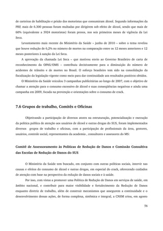 de carteiras de habilitação e prisão dos motoristas que consumiram álcool. Segundo informações da 
PRF, mais de 6.300 pessoas foram multadas por dirigirem sob efeito de álcool, sendo que mais de 
60% (equivalente a 3924 motoristas) foram presos, nos seis primeiros meses de vigência da Lei 
Seca. 
Levantamento mais recente do Ministério da Saúde – junho de 2010 – sobre o tema revelou 
que houve redução de 6,2% no número de mortes na comparação entre os 12 meses anteriores e 12 
meses posteriores à sanção da Lei Seca. 
A aprovação da chamada Lei Seca – que motivou envio ao Governo Brasileiro de carta de 
reconhecimento da OPAS/OMS – contribuiu decisivamente para a diminuição do número de 
acidentes de trânsito e de mortes no Brasil. O esforço brasileiro tem sido na consolidação da 
fiscalização da legislação vigente como meio para dar continuidade aos resultados positivos obtidos. 
O Ministério da Saúde veiculou 3 campanhas publicitárias ao longo de 2007, com o objetivo de 
chamar a atenção para o consumo excessivo de álcool e suas conseqüências negativas e ainda uma 
campanha em 2009, focada na prevenção e orientações sobre o consumo de crack. 
7.6 Grupos de trabalho, Comitês e Oficinas 
Objetivando a participação de diversos atores na estruturação, potencialização e execução 
da politica publica de atenção aos usuários de álcool e outras drogas do SUS, foram implementados 
diversos grupos de trabalho e oficinas, com a participação de profissionais da área, gestores, 
usuários, controle social, representantes da academia , consultores e assessores do MS: 
Comitê de Assessoramento às Políticas de Redução de Danos e Comissão Consultiva 
das Escolas de Redução de Danos do SUS 
O Ministério da Saúde tem buscado, em conjunto com outras políticas sociais, intervir nas 
causas e efeitos do consumo de álcool e outras drogas, em especial do crack, oferecendo cuidados 
de atenção com base na perspectiva da redução de danos sociais e à saúde. 
Por isso, com vistas a promover uma Política de Redução de Danos em serviços de saúde, em 
âmbito nacional, e contribuir para maior visibilidade e fortalecimento da Redução de Danos 
enquanto diretriz de trabalho, além de construir mecanismos que assegurem a continuidade e o 
desenvolvimento dessas ações, de forma complexa, sistêmica e integral, a CNSM criou, em agosto 
56 
 