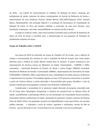 de 2010, um Comitê de Assessoramento às Políticas de Redução de Danos, integrado por 
profissionais de saúde, redutores de danos, coordenadores de Escolas de Redutores de Danos e 
representantes de suas instâncias técnicas (Saúde Mental, DST/AIDS­Hepatites 
Virais, Atenção 
Básica, HumanizaSUS). Seu principal objetivo é a produção de mecanismos de consolidação da 
Redução de Danos no SUS, que possam subsidiar a construção de uma nova Portaria, mais 
atualizada, consistente, e de maior sustentabilidade ao contexto da RD no Brasil. 
O grupo se constitui, ainda, como uma Comissão Consultiva para as Escolas de Redutores de 
Danos do SUS, de forma a contribuir para a sistematização de um programa de formação de 
profissionais redutores de danos. 
Grupo de Trabalho sobre o CRACK 
Em março de 2010 foi instituído um Grupo de Trabalho (GT do Crack), com o objetivo de 
realizar a caracterização dos usuários de crack e avaliação da rede de atenção, bem como propor 
diretrizes para a Política de Saúde Mental voltada para os mesmos. O grupo constituiu­se 
por 
representantes de diversos setores do Ministério da Saúde, Universidades – UNIFESP e UFBA, 
associações – Associação Brasileira de Estudos de Álcool e outras Drogas (ABEAD), Sociedade 
Brasileira de Medicina de Família e Comunidade (SBMFC), representantes dos Secretários de Saúde 
(CONASEMS e CONASS), ONGs, especialistas da área, trabalhadores de saúde, gestores, professores 
e representantes de usuários e de entidades ligadas ao tema. O GT procurou caracterizar os usuários 
a partir de critérios clínicos e sociais discutidos e desenvolvidos pelo grupo, identificar a rede de 
atenção voltada para essa população e pontuar suas demandas e deficiências. 
Considerando a necessidade de se promover ampla discussão da proposta construída pelo 
GT do Crack sobre “Abordagens Terapêuticas a Usuários de Cocaína/Crack no Sistema Único de 
Saúde”, possibilitando a participação efetiva, na sua formulação, da comunidade técnico­científica, 
associações médicas, profissionais da saúde, associações de pacientes, usuários, gestores do Sistema 
Único de Saúde (SUS) e da população em geral, foi disponibilizado o texto para leitura, em consulta 
pública informal, e solicitado o envio de críticas, sugestões e retificações, através de link do 
Formsus, que foi oferecido no site. O texto final está em conclusão e em vias de publicação. 
57 
 