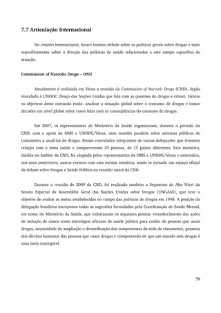 7.7 Articulação Internacional 
No cenário internacional, houve intenso debate sobre as políticas gerais sobre drogas e mais 
especificamente sobre a direção das políticas de saúde relacionadas a este campo específico de 
atuação. 
Commission of Narcotic Drugs – ONU 
Anualmente é realizada em Viena a reunião da Commission of Narcotic Drugs (CND), órgão 
vinculado à UNODC (braço das Nações Unidas que lida com as questões de drogas e crime). Dentre 
os objetivos desta comissão estão: analisar a situação global sobre o consumo de drogas e tomar 
decisões em nível global sobre como lidar com as conseqüências do consumo de drogas. 
Em 2007, os representantes do Ministério da Saúde organizaram, durante o período da 
CND, com o apoio da OMS e UNODC/Viena, uma reunião paralela sobre sistemas públicos de 
tratamento a usuários de drogas. Foram convidados integrantes de outras delegações que tivessem 
relação com o tema saúde e compareceram 25 pessoas, de 15 países diferentes. Esta iniciativa, 
inédita no âmbito da CND, foi elogiada pelos representantes da OMS e UNODC/Viena e antecedeu, 
nos anos posteriores, outros eventos com esta mesma temática, tendo se tornado um espaço oficial 
de debate sobre Drogas e Saúde Pública na reunião anual da CND. 
Durante a reunião de 2009 da CND, foi realizado também o Segmento de Alto Nível da 
Sessão Especial da Assembléia Geral das Nações Unidas sobre Drogas (UNGASS), que teve o 
objetivo de avaliar as metas estabelecidas no campo das políticas de drogas em 1998. A posição da 
delegação brasileira incorporou todas as sugestões formuladas pela Coordenação de Saúde Mental, 
em nome do Ministério da Saúde, que enfatizaram os seguintes pontos: reconhecimento das ações 
de redução de danos como estratégias eficazes de saúde pública para cuidar de pessoas que usam 
drogas, necessidade de ampliação e diversificação dos componentes da rede de tratamento, garantia 
dos direitos humanos das pessoas que usam drogas e compreensão de que um mundo sem drogas é 
uma meta inatingível. 
58 
 