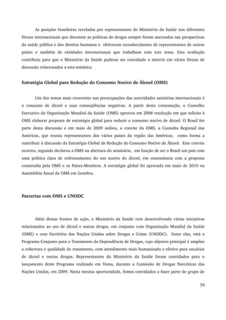 As posições brasileiras reveladas por representantes do Ministério da Saúde nos diferentes 
fóruns internacionais que discutem as políticas de drogas sempre foram ancoradas nas perspectivas 
da saúde pública e dos direitos humanos e obtiveram reconhecimento de representantes de outros 
países e também de entidades internacionais que trabalham com este tema. Esta avaliação 
contribuiu para que o Ministério da Saúde pudesse ser convidado a intervir em vários fóruns de 
discussão relacionados a esta temática. 
Estratégia Global para Redução do Consumo Nocivo de Álcool (OMS) 
Um dos temas mais crescentes nas preocupações das autoridades sanitárias internacionais é 
o consumo de álcool e suas conseqüências negativas. A partir desta constatação, o Conselho 
Executivo da Organização Mundial da Saúde (OMS) aprovou em 2008 resolução em que solicita à 
OMS elaborar proposta de estratégia global para reduzir o consumo nocivo de álcool. O Brasil fez 
parte desta discussão e em maio de 2009 sediou, a convite da OMS, a Consulta Regional das 
Américas, que reuniu representantes dos vários países da região das Américas, como forma a 
contribuir à discussão da Estratégia Global de Redução do Consumo Nocivo de Álcool. Este convite 
ocorreu, segundo declarou a OMS na abertura do seminário, em função de ser o Brasil um país com 
uma política clara de enfrentamento do uso nocivo do álcool, em consonância com a proposta 
construída pela OMS e os Países­Membros. 
A estratégia global foi aprovada em maio de 2010 na 
Assembléia Anual da OMS em Genebra. 
Parcerias com OMS e UNODC 
Além destas frentes de ação, o Ministério da Saúde vem desenvolvendo várias iniciativas 
relacionados ao uso de álcool e outras drogas, em conjunto com Organização Mundial da Saúde 
(OMS) e com Escritório das Nações Unidas sobre Drogas e Crime (UNODC). Entre elas, está o 
Programa Conjunto para o Tratamento da Dependência de Drogas, cujo objetivo principal é ampliar 
a cobertura e qualidade de tratamento, com atendimento mais humanizado e efetivo para usuários 
de álcool e outras drogas. Representantes do Ministério da Saúde foram convidados para o 
lançamento deste Programa realizado em Viena, durante a Comissão de Drogas Narcóticas das 
Nações Unidas, em 2009. Nesta mesma oportunidade, fomos convidados a fazer parte do grupo de 
59 
 