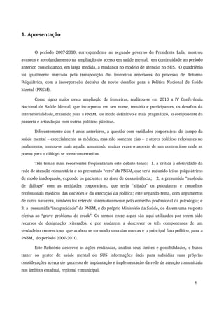 1. Apresentação 
O período 2007­2010, 
correspondente ao segundo governo do Presidente Lula, mostrou 
avanços e aprofundamento na ampliação do acesso em saúde mental, em continuidade ao período 
anterior, consolidando, em larga medida, a mudança no modelo de atenção no SUS. O quadriênio 
foi igualmente marcado pela transposição das fronteiras anteriores do processo de Reforma 
Psiquiátrica, com a incorporação decisiva de novos desafios para a Política Nacional de Saúde 
Mental (PNSM). 
Como signo maior desta ampliação de fronteiras, realizou­se 
em 2010 a IV Conferência 
Nacional de Saúde Mental, que incorporou em seu nome, temário e participantes, os desafios da 
intersetorialidade, trazendo para a PNSM, de modo definitivo e mais pragmático, o componente da 
parceria e articulação com outras políticas públicas. 
Diferentemente dos 4 anos anteriores, a questão com entidades corporativas do campo da 
saúde mental – especialmente as médicas, mas não somente elas – e atores políticos relevantes no 
parlamento, tornou­se 
mais aguda, assumindo muitas vezes o aspecto de um contencioso onde as 
portas para o diálogo se tornaram estreitas. 
Três temas mais recorrentes freqüentaram este debate tenso: 1. a crítica à efetividade da 
rede de atenção comunitária e ao presumido “erro” da PNSM, que teria reduzido leitos psiquiátricos 
de modo inadequado, expondo os pacientes ao risco de desassistência; 2. a presumida “ausência 
de diálogo” com as entidades corporativas, que teria “alijado” os psiquiatras e conselhos 
profissionais médicos das decisões e da execução da política; este segundo tema, com argumentos 
de outra natureza, também foi referido sistematicamente pelo conselho profissional da psicologia; e 
3. a presumida “incapacidade” da PNSM, e do próprio Ministério da Saúde, de darem uma resposta 
efetiva ao “grave problema do crack”. Os termos entre aspas são aqui utilizados por terem sido 
recursos de designação reiterados, e por ajudarem a descrever os três componentes de um 
verdadeiro contencioso, que acabou se tornando uma das marcas e o principal fato político, para a 
PNSM, do período 2007­2010. 
Este Relatório descreve as ações realizadas, analisa seus limites e possibilidades, e busca 
trazer ao gestor de saúde mental do SUS informações úteis para subsidiar suas próprias 
considerações acerca do processo de implantação e implementação da rede de atenção comunitária 
nos âmbitos estadual, regional e municipal. 
6 
 