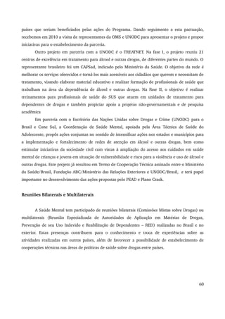 países que seriam beneficiados pelas ações do Programa. Dando seguimento a esta pactuação, 
recebemos em 2010 a visita de representantes da OMS e UNODC para apresentar o projeto e propor 
iniciativas para o estabelecimento da parceria. 
Outro projeto em parceria com a UNODC é o TREATNET. Na fase I, o projeto reuniu 21 
centros de excelência em tratamento para álcool e outras drogas, de diferentes partes do mundo. O 
representante brasileiro foi um CAPSad, indicado pelo Ministério da Saúde. O objetivo da rede é 
melhorar os serviços oferecidos e torná­los 
mais acessíveis aos cidadãos que querem e necessitam de 
tratamento, visando elaborar material educativo e realizar formação de profissionais de saúde que 
trabalham na área da dependência de álcool e outras drogas. Na Fase II, o objetivo é realizar 
treinamentos para profissionais de saúde do SUS que atuem em unidades de tratamento para 
dependentes de drogas e também propiciar apoio a projetos não­governamentais 
e de pesquisa 
acadêmica 
Em parceria com o Escritório das Nações Unidas sobre Drogas e Crime (UNODC) para o 
Brasil e Cone Sul, a Coordenação de Saúde Mental, apoiada pela Área Técnica de Saúde do 
Adolescente, propôs ações conjuntas no sentido de intensificar ações nos estados e municípios para 
a implementação e fortalecimento de redes de atenção em álcool e outras drogas, bem como 
estimular iniciativas da sociedade civil com vistas à ampliação do acesso aos cuidados em saúde 
mental de crianças e jovens em situação de vulnerabilidade e risco para a violência e uso de álcool e 
outras drogas. Este projeto já resultou em Termo de Cooperação Técnica assinado entre o Ministério 
da Saúde/Brasil, Fundação ABC/Ministério das Relações Exteriores e UNODC/Brasil, e terá papel 
importante no desenvolvimento das ações propostas pelo PEAD e Plano Crack. 
Reuniões Bilaterais e Multilaterais 
A Saúde Mental tem participado de reuniões bilaterais (Comissões Mistas sobre Drogas) ou 
multilaterais (Reunião Especializada de Autoridades de Aplicação em Matérias de Drogas, 
Prevenção de seu Uso Indevido e Reabilitação de Dependentes – RED) realizadas no Brasil e no 
exterior. Estas presenças contribuem para o conhecimento e troca de experiências sobre as 
atividades realizadas em outros países, além de favorecer a possibilidade de estabelecimento de 
cooperações técnicas nas áreas de políticas de saúde sobre drogas entre países. 
60 
 