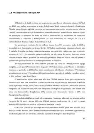 7.8 Avaliação dos Serviços AD 
O Ministério da Saúde realizou um levantamento específico de informação sobre os CAPSad, 
em 2010, para melhor acompanhar as ações da Política de Saúde e Atenção Integral a Usuários de 
Álcool e outras Drogas. A CNSM construiu um instrumento para ampliar o conhecimento sobre os 
CAPSad, caracterizar os serviços de assistência, sua resolutividade e potencialidade, levantar o perfil 
da população e o desenho das redes de saúde e intersetoriais. O instrumento foi construído 
coletivamente, e subsidiou o fortalecimento da rede substitutiva de atenção em AD e a 
sustentabilidade do atual modelo de assistência do SUS. 
Um questionário eletrônico foi oferecido no sistema formSUS, em maio e junho de 2010, e 
preenchido pelo Coordenador ou Gerente de 184 CAPSad de municípios de todas as regiões do país. 
O trabalho de análise de dados está em andamento e sua publicação está prevista para o primeiro 
semestre de 2011. Os resultados poderão subsidiar os três níveis de gestão, fomentar atitude 
coletiva reflexiva sobre a qualidade da assistência prestada e sobre sua clínica, além de apontar o 
processo das práticas cotidianas da atenção psicossocial no território. 
Análises preliminares dos dados indicam que cerca de 72 % dos CAPSad possuem equipe 
completa, sendo que 92% contam com a psiquiatra e 81% com clínico geral. Quanto às atividades, 
constatou­se 
que todos os 184 CAPSad fazem atendimentos individuais e a familiares: 99% realizam 
atendimento em grupo, 94% realizam Oficinas (terapêuticas, geração de trabalho e renda e outras) 
e 95% realizam visitas domiciliares. 
O levantamento aponta ainda que 83% dos CAPSad possuem leitos para repouso e/ou 
desintoxicação leve, com articulação razoável/regular com outros leitos de retaguarda da rede de 
saúde e proteção social e, ainda, leitos de retaguarda de referência: 63% dos CAPSad têm leitos de 
retaguarda em Hospitais Gerais; 45% têm retaguarda em Hospitais Psiquiátricos; 18% contam com 
leitos em Comunidades Terapêuticas; 29% contam com Emergências Gerais e 36% com 
Emergências Psiquiátricas. 
A clientela dos CAPSad, segundo o levantamento, é composta sobretudo por jovens e adultos 
(a partir dos 18 anos). Apenas 61% dos CAPSad atendem adolescentes (de 12 até 18 anos). 
Somente 16% dos CAPSad atendem crianças com menos de 12 anos. 
Os CAPSad relatam que as drogas mais freqüentemente usadas pelos seus usuários são o 
álcool, o crack e o tabaco. Cerca de 69% dos Coordenadores dos CAPSad consideram o problema do 
crack muito grave em seu território, com baixa capacidade de resposta da rede pública. 
61 
 