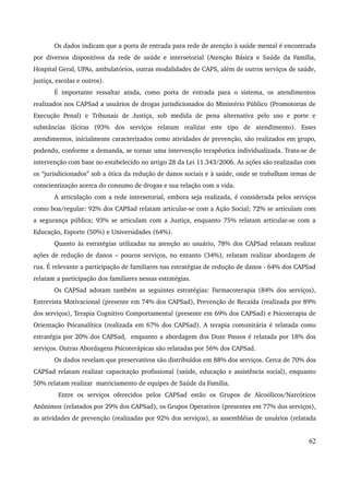 Os dados indicam que a porta de entrada para rede de atenção à saúde mental é encontrada 
por diversos dispositivos da rede de saúde e intersetorial (Atenção Básica e Saúde da Família, 
Hospital Geral, UPAs, ambulatórios, outras modalidades de CAPS, além de outros serviços de saúde, 
justiça, escolas e outros). 
É importante ressaltar ainda, como porta de entrada para o sistema, os atendimentos 
realizados nos CAPSad a usuários de drogas jurisdicionados do Ministério Público (Promotorias de 
Execução Penal) e Tribunais de Justiça, sob medida de pena alternativa pelo uso e porte e 
substâncias ilícitas (93% dos serviços relatam realizar este tipo de atendimento). Esses 
atendimentos, inicialmente caracterizados como atividades de prevenção, são realizados em grupo, 
podendo, conforme a demanda, se tornar uma intervenção terapêutica individualizada. Trata­se 
de 
intervenção com base no estabelecido no artigo 28 da Lei 11.343/2006. As ações são realizadas com 
os “jurisdicionados” sob a ótica da redução de danos sociais e à saúde, onde se trabalham temas de 
conscientização acerca do consumo de drogas e sua relação com a vida. 
A articulação com a rede intersetorial, embora seja realizada, é considerada pelos serviços 
como boa/regular: 92% dos CAPSad relatam articular­se 
com a Ação Social; 72% se articulam com 
a segurança pública; 93% se articulam com a Justiça, enquanto 75% relatam articular­se 
com a 
Educação, Esporte (50%) e Universidades (64%). 
Quanto às estratégias utilizadas na atenção ao usuário, 78% dos CAPSad relatam realizar 
ações de redução de danos – poucos serviços, no entanto (34%), relatam realizar abordagem de 
rua. É relevante a participação de familiares nas estratégias de redução de danos ­64% 
dos CAPSad 
relatam a participação dos familiares nessas estratégias. 
Os CAPSad adotam também as seguintes estratégias: Farmacoterapia (84% dos serviços), 
Entrevista Motivacional (presente em 74% dos CAPSad), Prevenção de Recaída (realizada por 89% 
dos serviços), Terapia Cognitivo Comportamental (presente em 69% dos CAPSad) e Psicoterapia de 
Orientação Psicanalítica (realizada em 67% dos CAPSad). A terapia comunitária é relatada como 
estratégia por 20% dos CAPSad, enquanto a abordagem dos Doze Passos é relatada por 18% dos 
serviços. Outras Abordagens Psicoterápicas são relatadas por 56% dos CAPSad. 
Os dados revelam que preservativos são distribuídos em 88% dos serviços. Cerca de 70% dos 
CAPSad relatam realizar capacitação profissional (saúde, educação e assistência social), enquanto 
50% relatam realizar matriciamento de equipes de Saúde da Família. 
Entre os serviços oferecidos pelos CAPSad estão os Grupos de Alcoólicos/Narcóticos 
Anônimos (relatados por 29% dos CAPSad), os Grupos Operativos (presentes em 77% dos serviços), 
as atividades de prevenção (realizadas por 92% dos serviços), as assembléias de usuários (relatada 
62 
 