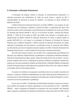 8. Formação e Educação Permanente 
A formulação das políticas relativas à formação, ao desenvolvimento profissional e à 
educação permanente dos trabalhadores da saúde nos níveis técnico e superior do SUS é 
responsabilidade da Secretaria de Gestão do Trabalho e da Educação na Saúde (SGTES) do 
Ministério da Saúde. 
A Política Nacional de Educação Permanente em Saúde (PNEPS) é uma proposta de ação 
estratégica que visa transformar e qualificar as práticas de saúde, e a organização das ações e dos 
serviços de saúde, através da formação e desenvolvimento dos trabalhadores de saúde. Esta Política 
foi instituída pela Portaria GM/MS nº 198, de 13 de fevereiro de 2004, e alterada pela Portaria 
GM/MS nº 1.996, de 20 de agosto de 2007, que dispôs novas diretrizes e estratégias para a 
implementação da Política Nacional de Educação Permanente em Saúde. O grande desafio no 
período 2007­2010 
foi o de integrar as necessidades do Programa de Formação de Recursos 
Humanos para a Reforma Psiquiátrica à Política Nacional de Educação Permanente em Saúde, 
induzindo à participação ativa dos gestores e coordenadores locais na construção dessa Política, 
que descentraliza por meio de colegiados de gestão regional e das CIES ­Comissões 
Permanentes de 
Integração Ensino­Serviço 
­o 
repasse regular de recursos para a educação permanente. 
Para além deste esforço, durante o ano de 2007, com a regulamentação, pelo Ministério da 
Educação, das residências multiprofissionais, consolidaram­se 
os Programas de Residência Multipro­fissional 
em Saúde Mental em alguns estados: Bahia, Rio Grande do Sul e Rio de Janeiro. Uma im­portante 
conquista neste ano foi a implantação da primeira residência em psiquiatria mantida dire­tamente 
por uma rede municipal de cuidados em Saúde Mental, a Residência Médica em Psiquiatria 
da Rede de Atenção Integral à Saúde Mental do município de Sobral (CE), com o apoio do Ministé­rio 
da Saúde, além de Universidades Públicas. 
O aumento de residências em psiquiatria concebidas dentro de um modelo comunitário de 
atenção e a criação de residências multiprofissionais de saúde mental são passos fundamentais e es­truturantes 
para a descentralização de programas de formação para a Reforma Psiquiátrica e para o 
aumento do acesso dos profissionais à qualificação. 
Por esta razão, em 2009, a Coordenação de Saúde Mental participou do processo da constru­ção 
da política de formação de médicos especialistas em áreas prioritárias ao SUS ­o 
PRO­RESI­DÊNCIA 
­onde 
os Programas de Residência em Psiquiatria são uma prioridade. Este Programa 
apoia a expansão e qualificação dos Programas de Residência e lançou dois editais em 2009. Através 
64 
 