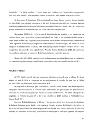 do Edital nº 7, de 22 de outubro, 25 novas bolsas para residentes em Psiquiatria foram aprovadas 
pelo MS e MEC, sendo 7 para Psiquiatria Infantil, considerada uma área de atuação prioritária. 
Os Programas de Residência Multiprofissional em Saúde Mental também tiveram impulso 
em 2009­2010, 
com edital de convocação nº 24, de 2 de dezembro de 2009, do Programa Nacional 
de Bolsas para Residências Multiprofissionais e em Área Profissional da Saúde. Seis (06) novos Pro­gramas 
de Residência Multiprofissional em Saúde Mental foram aprovados. 
No período 2007­2010, 
o Programa de Qualificação dos serviços – um mecanismo de 
estímulo financeiro à supervisão clínico­institucional 
nos CAPS – foi ampliado também para as 
redes. Neste período, 665 Projetos foram financiados, entre projetos de Qualificação/Supervisão de 
CAPS, e projetos de Qualificação/Supervisão de Redes (álcool e outras drogas). No âmbito do Plano 
Integrado de Enfrentamento ao Crack, 1066 municípios pequenos receberão recursos em 2011 para 
a supervisão de suas redes (ver capitulo sobre Atenção Básica). Também em 2011, 27 projetos de 
supervisão de redes para processos de desinstitucionalização receberão recursos. 
No período 2007­2010, 
também foram implantadas as inovações abaixo, que se constituem 
em conquistas significativas para a política de educação permanente em saúde mental no SUS. 
PET/Saúde Mental 
O PET/ Saúde Mental foi uma importante iniciativa estrutural para a Política de Saúde 
Mental no ano de 2010 e representa um aprofundamento da relação da área com a Política 
Nacional de Formação e Educação Permanente no SUS. 
O Programa de Educação pelo Trabalho PET Saúde/ Saúde Mental tem como objetivo a 
integração entre Universidade e Serviços, como instrumento de qualificação dos profissionais e 
formação dos estudantes de graduação na área da saúde /saúde mental. Em 2010, o Programa foi 
ampliado e a Portaria Conjunta nº 6, de 17 de setembro de 2010, instituiu o PET­Saúde/ 
Saúde 
Mental/Crack 2011. 
Por meio do Edital Conjunto nº 27, de 17 de setembro de 2010, a Secretaria de Gestão do 
Trabalho e da Educação na Saúde, a Secretaria de Atenção à Saúde do Ministério da Saúde e a 
Secretaria Nacional de Políticas sobre Drogas ­SENAD/ 
GSI/PR, bem como a Secretaria de Educação 
Superior, do Ministério da Educação, convidaram as Instituições de Educação Superior, em conjunto 
65 
 