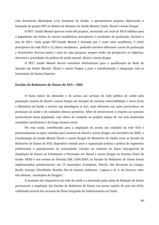 com Secretarias Municipais e/ou Estaduais de Saúde, a apresentarem projetos objetivando a 
formação de grupos PET no âmbito da Atenção em Saúde Mental, Crack, Álcool e outras Drogas. 
O PET/ Saúde Mental aprovou então 80 projetos, investindo um total de R$ 8 milhões para 
o pagamento das bolsas de tutores acadêmicos, preceptores e estudantes de graduação, durante o 
ano de 2011. Cada grupo PET/Saúde Mental é formado por 1 (um) tutor acadêmico, 3 (três) 
preceptores da rede SUS e 12 (doze) estudantes, podendo envolver diferentes cursos de graduação 
e desenvolver diversas ações e mais de uma pesquisa, sempre tendo em perspectiva os objetivos, 
diretrizes e prioridades da política de saúde mental, álcool e outras drogas. 
O PET/ Saúde Mental deverá contribuir efetivamente para a qualificação da Rede de 
Atenção em Saúde Mental/ Álcool e outras Drogas e para a transformação e integração com as 
Instituições de Ensino Superior. 
Escolas de Redutores de Danos do SUS – ERD 
O baixo índice da demanda e de acesso aos serviços da rede pública de saúde pela 
população usuária de álcool e outras drogas em situação de extrema vulnerabilidade e riscos levou 
o Ministério da Saúde a investir nas abordagens in loco, mais eficientes nas ações preventivas, de 
promoção da saúde e de cuidados clínicos primários. Além de preservarem o respeito ao contexto 
sociocultural dessa população, esta oferta de cuidados no próprio espaço de rua vem mostrando 
resultados satisfatórios e de longo alcance social. 
Por esta razão, contribuindo para a ampliação do acesso aos cuidados da rede SUS e 
potencializando as ações voltadas para usuários de álcool e outras drogas, em novembro de 2009, a 
Coordenação de Saúde Mental Álcool e outras Drogas do Ministério da Saúde criou as Escolas de 
Redutores de Danos do SUS, dispositivo voltado para a capacitação teórica e prática de segmentos 
profissionais e populacionais da comunidade. Criadas no contexto do Plano Emergencial de 
Ampliação de Acesso ao Tratamento e Prevenção em Álcool e outras Drogas no Sistema Único de 
Saúde­PEAD 
e nos termos da Portaria GM 1.059/2005, as Escolas de Redutores de Danos foram 
implementadas primeiramente em 13 municípios (Campinas, Niterói, São Bernardo do Campo, 
Recife, Aracaju, Uberlândia, Brasília, Rio de Janeiro, Itabaiana , Lagarto e N. S. do Socorro, estes 
três últimos, municípios de Sergipe). 
O aumento dos dispositivos da rede de saúde e a demanda pelas ações de Redução de Danos 
provocaram a ampliação das Escolas de Redutores de Danos em outras regiões do país em 2010, 
viabilizada através dos recursos do Plano Integrado de Enfrentamento ao Crack. 
66 
 