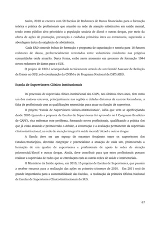 Assim, 2010 se encerra com 58 Escolas de Redutores de Danos financiadas para a formação 
teórica e prática de profissionais que atuarão na rede de atenção substitutiva em saúde mental, 
tendo como público alvo prioritário a população usuária de álcool e outras drogas, por meio da 
oferta de ações de promoção, prevenção e cuidados primários intra ou extramuros, superando a 
abordagem única da exigência de abstinência. 
Cada ERD concede bolsas de formação e programa de capacitação e tutoria para 18 futuros 
redutores de danos, preferencialmente recrutados entre voluntários residentes nas próprias 
comunidades onde atuarão. Desta forma, estão neste momento em processo de formação 1044 
novos redutores de danos para o SUS. 
O projeto de ERD é acompanhado tecnicamente através de um Comitê Assessor de Redução 
de Danos no SUS, sob coordenação da CNSM e do Programa Nacional de DST/AIDS. 
Escola de Supervisores Clínico­Institucionais 
Os processos de supervisão clínico­institucional 
dos CAPS, nos últimos cinco anos, têm como 
um dos maiores entraves, principalmente nas regiões e cidades distantes de centros formadores, a 
falta de profissionais com as qualificações necessárias para atuar na função de supervisor. 
O projeto “Escola de Supervisores Clínico­Institucionais”, 
idéia que vem se aperfeiçoando 
desde 2005 (quando a proposta de Escolas de Supervisores foi aprovada no I Congresso Brasileiro 
de CAPS), visa enfrentar este problema, formando novos profissionais, qualificando a prática dos 
que já estão atuando e promovendo o debate, a construção e a avaliação permanente da supervisão 
clínico­institucional, 
na rede de atenção integral à saúde mental/ álcool e outras drogas. 
A Escola deve ser um espaço de encontro freqüente entre os supervisores dos 
Estados/municípios, devendo congregar e potencializar a atuação de cada um, promovendo a 
formação de um quadro de supervisores e profissionais de apoio às redes de atenção 
psicossocial/álcool e outras drogas. Ainda, deve contribuir para que estes profissionais possam 
realizar a supervisão de redes que se entrelaçam com as outras redes de saúde e intersetoriais. 
O Ministério da Saúde apoiou, em 2010, 15 projetos de Escolas de Supervisores, que passam 
a receber recursos para a realização das ações no primeiro trimestre de 2010. Em 2011 será de 
grande importância para a sustentabilidade das Escolas, a realização da primeira Oficina Nacional 
de Escolas de Supervisores Clínico­Institucionais 
do SUS. 
67 
 