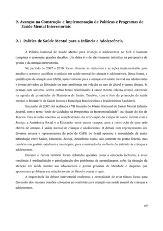 9. Avanços na Construção e Implementação de Políticas e Programas de 
Saúde Mental Intersetoriais 
9.1 Política de Saúde Mental para a Infância e Adolescência 
A Política Nacional de Saúde Mental para crianças e adolescentes no SUS é bastante 
complexa e apresenta grandes desafios. Um deles é o de efetivamente trabalhar na perspectiva da 
gestão e da atenção intersetorial. 
No período de 2007 a 2010, foram diversas as iniciativas e as ações implementadas para 
ampliar o acesso e qualificar o cuidado em saúde mental de crianças e adolescentes. Dessa forma, a 
qualificação da atenção nos CAPSi, ações voltadas para a atenção em saúde mental aos adolescentes 
e jovens privados de liberdade ou com problemas em relação ao uso de álcool e outras drogas, às 
pessoas com autismo, dentre outros temas relacionados à saúde mental infanto­juvenil, 
estiveram 
na agenda de prioridades do Ministério da Saúde. Também, com o foco da promoção da saúde 
mental, o Ministério da Saúde lançou a Estratégia Brasileirinhas e Brasileirinhos Saudáveis. 
Em junho de 2007, foi realizada a VII Reunião do Fórum Nacional de Saúde Mental Infanto­Juvenil, 
com o tema “Rede de Cuidados na Perspectiva da Intersetorialidade”, na cidade do Rio de 
Janeiro. Esta reunião abordou as complexidades da articulação do campo de saúde mental com a 
Justiça, a Assistência Social e a Educação, entre outros campos, para a construção de uma rede 
efetiva de atenção à saúde mental de crianças e adolescentes. O debate com representantes dos 
diversos setores e representantes da rede de CAPSi do Brasil apontou a necessidade de maior 
articulação entre Saúde, Educação, Justiça, Assistência Social, não somente na gestão federal, mas 
também nas gestões estaduais e municipais, para construção da melhoria do cuidado às crianças e 
adolescentes. 
Durante o Fórum também foram debatidas questões como a educação inclusiva, a atual 
tendência à medicalização e patologização dos problemas de aprendizagem, além da situação da 
atenção em saúde mental aos adolescentes e jovens privados de liberdade e daqueles que 
apresentam problemas em relação ao uso de álcool e outras drogas. 
A importância do debate intersetorial reafirmou a necessidade de criar fóruns locais para 
discussão dos maiores desafios colocados no território para atenção em saúde mental de crianças e 
adolescentes. 
69 
 