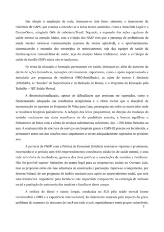 Em relação à ampliação da rede, destacam­se 
dois fatos: primeiro, o incremento da 
cobertura de CAPS, que começa a estender­se 
a áreas menos assistidas, como a Amazônia Legal e o 
Centro­Oeste, 
atingindo 66% de cobertura/Brasil. Segundo, a expansão das ações regulares de 
saúde mental na atenção básica, com a criação dos NASF (em que a presença de profissionais de 
saúde mental tornou­se 
recomendação expressa da norma aplicável), e o aprofundamento, 
sistematização e extensão das estratégias de matriciamento, seja das equipes de saúde da 
família/agentes comunitários de saúde, seja da atenção básica tradicional, onde a estratégia de 
saúde da família (ESF) ainda não se implantou. 
No tema da educação e formação permanente em saúde, destacam­se, 
além do aumento da 
oferta de ações formadoras, inovações extremamente importantes, como o apoio supervisionado e 
articulado aos programas de residência (PRO­Residência), 
as ações de ensino à distância 
(UNASUS), as “Escolas” de Supervisores e de Redução de Danos, e o Programa de Educação pelo 
Trabalho – PET Saúde Mental. 
A desinstitucionalização, apesar de dificuldades que precisam ser superadas, como o 
financiamento adequado das residências terapêuticas e o ritmo menor que o desejável de 
incorporação de egressos ao Programa De Volta para Casa, prosseguiu em todos os municípios onde 
se localizam hospitais psiquiátricos. A redução dos leitos psiquiátricos, na direção da mudança do 
modelo, realizou­se 
em ritmo semelhante ao do quadriênio anterior, e buscou equilibrar o 
fechamento de leitos com a oferta de serviços substitutivos suficientes. São 1.700 leitos fechados ao 
ano. A contrapartida de abertura de serviços em hospitais gerais e CAPS­III 
precisa ser fortalecida, e 
permanece como um dos desafios mais importantes a serem adequadamente superados no próximo 
ano. 
A parceria da PNSM com a Política de Economia Solidária revelou­se 
vigorosa e promissora, 
encerrando­se 
o período com 640 empreendimentos econômicos solidários de saúde mental, e uma 
rede articulada de incubadoras, gestores das duas políticas e associações de usuários e familiares. 
Não foi possível superar limitações do marco legal para as cooperativas sociais no Governo Lula, 
mas as propostas estão em fase adiantada de construção e pactuação. Espera­se 
o lançamento, por 
decreto federal, de um programa de âmbito nacional para apoio ao cooperativismo social, que será 
uma ferramenta importante para fortalecer este importante componente da estratégia de inclusão 
social e produção de autonomia dos usuários e familiares deste campo. 
A política de álcool e outras drogas, conduzida no SUS pela saúde mental (como 
recomendam a OMS e a experiência internacional), foi fortemente marcada pelo impacto do grave 
problema do aumento do consumo de crack em todo o país, especialmente entre grupos vulneráveis. 
7 
 