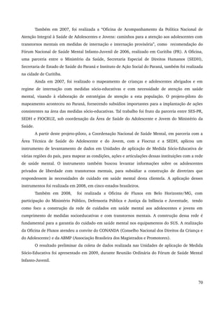 Também em 2007, foi realizada a “Oficina de Acompanhamento da Política Nacional de 
Atenção Integral à Saúde de Adolescentes e Jovens: caminhos para a atenção aos adolescentes com 
transtornos mentais em medidas de internação e internação provisória”, como recomendação do 
Fórum Nacional de Saúde Mental Infanto­Juvenil 
de 2006, realizado em Curitiba (PR). A Oficina, 
uma parceria entre o Ministério da Saúde, Secretaria Especial de Direitos Humanos (SEDH), 
Secretaria de Estado de Saúde do Paraná e Instituto de Ação Social do Paraná, também foi realizada 
na cidade de Curitiba. 
Ainda em 2007, foi realizado o mapeamento de crianças e adolescentes abrigados e em 
regime de internação com medidas sócio­educativas 
e com necessidade de atenção em saúde 
mental, visando à elaboração de estratégias de atenção a esta população. O projeto­piloto 
do 
mapeamento aconteceu no Paraná, fornecendo subsídios importantes para a implantação de ações 
consistentes na área das medidas sócio­educativas. 
Tal trabalho foi fruto da parceria entre SES­PR, 
SEDH e FIOCRUZ, sob coordenação da Área de Saúde do Adolescente e Jovem do Ministério da 
Saúde. 
A partir deste projeto­piloto, 
a Coordenação Nacional de Saúde Mental, em parceria com a 
Área Técnica de Saúde do Adolescente e do Jovem, com a Fiocruz e a SEDH, aplicou um 
instrumento de levantamento de dados em Unidades de aplicação de Medida Sócio­Educativa 
de 
várias regiões do país, para mapear as condições, ações e articulações dessas instituições com a rede 
de saúde mental. O instrumento também buscou levantar informações sobre os adolescentes 
privados de liberdade com transtornos mentais, para subsidiar a construção de diretrizes que 
respondessem às necessidades de cuidado em saúde mental desta clientela. A aplicação desses 
instrumentos foi realizada em 2008, em cinco estados brasileiros. 
Também em 2008, foi realizada a Oficina de Fluxos em Belo Horizonte/MG, com 
participação do Ministério Público, Defensoria Pública e Justiça da Infância e Juventude, tendo 
como foco a construção da rede de cuidados em saúde mental aos adolescentes e jovens em 
cumprimento de medidas socioeducativas e com transtornos mentais. A construção dessa rede é 
fundamental para a garantia do cuidado em saúde mental nos equipamentos do SUS. A realização 
da Oficina de Fluxos atendeu a convite do CONANDA (Conselho Nacional dos Direitos da Criança e 
do Adolescente) e da ABMP (Associação Brasileira dos Magistrados e Promotores). 
O resultado preliminar da coleta de dados realizada nas Unidades de aplicação de Medida 
Sócio­Educativa 
foi apresentado em 2009, durante Reunião Ordinária do Fórum de Saúde Mental 
Infanto­Juvenil. 
70 
 