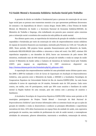 9.2 Saúde Mental e Economia Solidária: Inclusão Social pelo Trabalho 
A garantia do direito ao trabalho é fundamental para o processo de construção de um novo 
lugar social para as pessoas com transtornos mentais e/ou que apresentam problemas decorrentes 
do consumo e da dependência de álcool e outras drogas. Desde 2004, a Área Técnica de Saúde 
Mental, do Ministério da Saúde e a Secretaria Nacional de Economia Solidária/SENAES, do 
Ministério do Trabalho e Emprego, vêm trabalhando em parceria para construir ações concretas 
para a reinserção social e econômica dos usuários da rede pública de saúde mental. 
Nos últimos quatro anos, as experiências de iniciativas de geração de trabalho e renda foram 
expandidas e fortalecidas por meio da construção de redes de empreendimentos sociais solidários 
de repasse de incentivo financeiro aos municípios, instituído pela Portaria no 1169, de 7 de julho de 
2005. Neste período, 388 projetos foram apoiados financeiramente pelo Ministério da Saúde, 
totalizando R$2.830.000,00 (dois milhões e oitocentos e trinta mil reais). Em 2007, existiam 256 
experiências mapeadas e, em dezembro de 2010, houve um incremento de pelo menos 384 
iniciativas, totalizando mais de 640 iniciativas de geração de trabalho e renda no campo da saúde 
mental. O Ministério da Saúde utiliza o Cadastro de Iniciativas de Inclusão Social pelo Trabalho 
(CIST) para mapear as experiências. O CIST encontra­se 
disponível em 
http://formsus.datasus.gov.br/site/formulario.php?id_aplicacao=865. 
A capacitação dos empreendimentos também foi uma prioridade nestes últimos quatro anos. 
Em 2008 e 2009 foi realizado o Ciclo de Cursos de Capacitação em Incubação de Empreendimentos 
Solidários, uma parceria entre o Ministério da Saúde, a SENAES e a Incubadora Tecnológica de 
Cooperativas Populares da Universidade Federal do Rio de Janeiro/COPPE/UFRJ. Ao todo foram 
realizados 8 cursos de capacitação em 24 estados, formando mais de 350 pessoas. Cada curso 
contou, em média, com 45 participantes, sendo que 30% eram usuários e familiares da saúde 
mental (a Região Sudeste foi uma exceção, pois não contou com a presença de usuários e 
familiares). 
A Incubadora Tecnológica de Cooperativas Populares/COPPE/UFRJ visitou neste período os 32 
municípios participantes do Projeto “Saúde Mental – Construção da Rede Nacional de 
Empreendimentos Solidários” para levantar informações sobre os contextos locais em que as ações de 
geração de trabalho e renda se desenvolvem e conhecer as principais dificuldades e experiências 
inovadoras de êxito. 65% deles funcionavam em espaço físico da unidade de saúde, com expressiva 
participação de usuários, mas também de profissionais da rede de saúde mental, e contemplavam 
atividades de artesanato, gêneros alimentícios, marcenaria e serralheria, restauração de móveis, 
72 
 