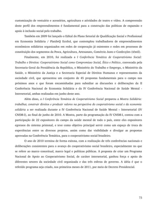 customização de vestuário e acessórios, agricultura e atividades de teatro e vídeo. A compreensão 
deste perfil dos empreendimentos é fundamental para a construção das políticas de expansão e 
apoio à inclusão social pelo trabalho. 
Também em 2009 foi lançado o Edital do Plano Setorial de Qualificação Social e Profissional 
em Economia Solidária / PlanSeQ EcoSol, que contemplou trabalhadores de empreendimentos 
econômicos solidários organizados em redes de cooperação já existentes e redes em processos de 
constituição dos segmentos da Pesca, Agricultura, Artesanato, Comércio Justo e Confecções (têxtil). 
Finalmente, em 2010, foi realizada a I Conferência Temática de Cooperativismo Social: 
Trabalho e Direitos: Cooperativismo Social como Compromisso Social, Ético e Político, convocada pela 
Secretaria Geral da Presidência da República, o Ministério do Trabalho e Emprego, o Ministério da 
Saúde, o Ministério da Justiça e a Secretaria Especial de Direitos Humanos e representantes da 
sociedade civil, que apresentou um conjunto de 45 propostas fundamentais para o campo nos 
próximos anos e que foram encaminhadas para subsidiar as discussões e deliberações da II 
Conferência Nacional de Economia Solidária e da IV Conferência Nacional de Saúde Mental ­Intersetorial, 
ambas realizadas em junho deste ano. 
Além disso, a I Conferência Temática de Cooperativismo Social preparou a Mostra Solidária: 
trabalhar, construir direitos e produzir valores na perspectiva do cooperativismo social e da economia 
solidária a ser realizada durante a IV Conferência Nacional de Saúde Mental – Intersetorial (IV 
CNSM­I), 
ao final de junho de 2010. A Mostra, parte da programação da IV CNSM­I, 
contou com a 
participação de 22 expositores do campo da saúde mental de todo o país, entre eles expositores 
egressos do sistema prisional, e teve como objetivo principal servir como um espaço de troca de 
experiências entre os diversos projetos, assim como dar visibilidade e divulgar as propostas 
aprovadas na Conferência Temática, para o cooperativismo social brasileiro. 
O ano de 2010 termina de forma exitosa, com a realização de três conferências nacionais e 
deliberações consistentes para o avanço do cooperativismo social brasileiro, especialmente no que 
se refere ao marco conceitual, marco legal e políticas públicas. A proposta de criar um Programa 
Nacional de Apoio ao Cooperativismo Social, de caráter intersetorial, ganhou força e apoio de 
diferentes setores da sociedade civil organizada e das três esferas de governo. A idéia é que o 
referido programa seja criado, nos primeiros meses de 2011, por meio de Decreto Presidencial. 
73 
 