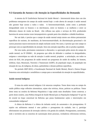 9.3 Garantia de Acesso e de Atenção às Especificidades da Demanda 
A ementa da IV Conferência Nacional de Saúde Mental – Intersetorial deixa claro um dos 
problemas emergentes do campo da saúde mental hoje: a rede aberta de atenção à saúde mental 
não garante hoje acesso a todos e todas. A heteronormatividade, assim como a profunda 
desigualdade entre os brancos e os não­brancos, 
entre os homens e as mulheres e entre as 
diferentes classes de renda no Brasil, têm reflexos nas ações e serviços do SUS, produzindo 
barreiras de acesso muitas vezes intransponíveis a grande parte dos cidadãos e cidadãs brasileiras. 
Por um lado, é preciso que o campo da saúde mental esteja atento aos efeitos psicossociais 
específicos do racismo, do machismo, da heteronormatividade, da discriminação geracional e de 
outros processos macro­estruturais 
de ampla exclusão social. Por outro, é preciso que este campo se 
preocupe com as especificidades da atenção. Sem esta atenção específica, não se produz equidade. 
Por esta razão, precisamos comemorar a discussão e a aprovação pelos atores do campo da 
saúde mental, na IV CNSM­I, 
de propostas que além de defender o combate às desigualdades, 
estigmas e estereótipos na rede de atenção à saúde mental, propõem a articulação, em todos os 
níveis do SUS, dos programas de saúde mental aos programas de saúde da mulher, do homem, 
Lésbicas, Gays, Bissexuais, Travestis e Transexuais (LGBT), da população negra, da população em 
situação de rua, do indígena, do idoso, quilombolas e demais políticas específicas. 
No período 2007­2010, 
a Coordenação Nacional de Saúde Mental, Álcool e Outras Drogas 
fomentou esta articulação e sensibilizou o campo para a necessidade de atenção às especificidades. 
Saúde mental Indígena 
O tema da saúde mental indígena é de natureza complexa. Tratar deste tema no campo da 
saúde pública exige reflexões sistemáticas, sejam elas teóricas, éticas, práticas ou políticas. Tratar 
deste tema no cenário da Reforma Psiquiátrica é algo ainda mais desafiador. Como construir, a 
partir deste cenário, uma Política Integral de Saúde Mental para as Populações Indígenas? O que há 
de crucial no leque conceitual da Reforma que possa fundamentar ações e intervenções em 
comunidades indígenas? 
A clínica da Reforma é a clínica da inclusão social, da autonomia e do protagonismo. O 
sujeito em sofrimento mental é ator político e protagonista do cuidado, isto é, participa 
efetivamente nos processos de invenção coletiva e de gestão do cuidado. Protagonismo, autonomia, 
rede e território são os conceitos de sustentação deste processo, verdadeiros referenciais teóricos, 
74 
 