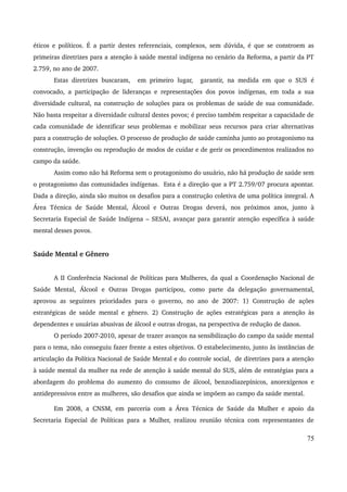 éticos e políticos. É a partir destes referenciais, complexos, sem dúvida, é que se constroem as 
primeiras diretrizes para a atenção à saúde mental indígena no cenário da Reforma, a partir da PT 
2.759, no ano de 2007. 
Estas diretrizes buscaram, em primeiro lugar, garantir, na medida em que o SUS é 
convocado, a participação de lideranças e representações dos povos indígenas, em toda a sua 
diversidade cultural, na construção de soluções para os problemas de saúde de sua comunidade. 
Não basta respeitar a diversidade cultural destes povos; é preciso também respeitar a capacidade de 
cada comunidade de identificar seus problemas e mobilizar seus recursos para criar alternativas 
para a construção de soluções. O processo de produção de saúde caminha junto ao protagonismo na 
construção, invenção ou reprodução de modos de cuidar e de gerir os procedimentos realizados no 
campo da saúde. 
Assim como não há Reforma sem o protagonismo do usuário, não há produção de saúde sem 
o protagonismo das comunidades indígenas. Esta é a direção que a PT 2.759/07 procura apontar. 
Dada a direção, ainda são muitos os desafios para a construção coletiva de uma política integral. A 
Área Técnica de Saúde Mental, Álcool e Outras Drogas deverá, nos próximos anos, junto à 
Secretaria Especial de Saúde Indígena – SESAI, avançar para garantir atenção específica à saúde 
mental desses povos. 
Saúde Mental e Gênero 
A II Conferência Nacional de Políticas para Mulheres, da qual a Coordenação Nacional de 
Saúde Mental, Álcool e Outras Drogas participou, como parte da delegação governamental, 
aprovou as seguintes prioridades para o governo, no ano de 2007: 1) Construção de ações 
estratégicas de saúde mental e gênero. 2) Construção de ações estratégicas para a atenção às 
dependentes e usuárias abusivas de álcool e outras drogas, na perspectiva de redução de danos. 
O período 2007­2010, 
apesar de trazer avanços na sensibilização do campo da saúde mental 
para o tema, não conseguiu fazer frente a estes objetivos. O estabelecimento, junto às instâncias de 
articulação da Política Nacional de Saúde Mental e do controle social, de diretrizes para a atenção 
à saúde mental da mulher na rede de atenção à saúde mental do SUS, além de estratégias para a 
abordagem do problema do aumento do consumo de álcool, benzodiazepínicos, anorexígenos e 
antidepressivos entre as mulheres, são desafios que ainda se impõem ao campo da saúde mental. 
Em 2008, a CNSM, em parceria com a Área Técnica de Saúde da Mulher e apoio da 
Secretaria Especial de Políticas para a Mulher, realizou reunião técnica com representantes de 
75 
 