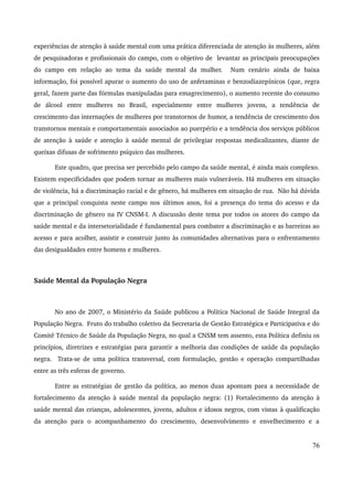 experiências de atenção à saúde mental com uma prática diferenciada de atenção às mulheres, além 
de pesquisadoras e profissionais do campo, com o objetivo de levantar as principais preocupações 
do campo em relação ao tema da saúde mental da mulher. Num cenário ainda de baixa 
informação, foi possível apurar o aumento do uso de anfetaminas e benzodiazepínicos (que, regra 
geral, fazem parte das fórmulas manipuladas para emagrecimento), o aumento recente do consumo 
de álcool entre mulheres no Brasil, especialmente entre mulheres jovens, a tendência de 
crescimento das internações de mulheres por transtornos de humor, a tendência de crescimento dos 
transtornos mentais e comportamentais associados ao puerpério e a tendência dos serviços públicos 
de atenção à saúde e atenção à saúde mental de privilegiar respostas medicalizantes, diante de 
queixas difusas de sofrimento psíquico das mulheres. 
Este quadro, que precisa ser percebido pelo campo da saúde mental, é ainda mais complexo. 
Existem especificidades que podem tornar as mulheres mais vulneráveis. Há mulheres em situação 
de violência, há a discriminação racial e de gênero, há mulheres em situação de rua. Não há dúvida 
que a principal conquista neste campo nos últimos anos, foi a presença do tema do acesso e da 
discriminação de gênero na IV CNSM­I. 
A discussão deste tema por todos os atores do campo da 
saúde mental e da intersetorialidade é fundamental para combater a discriminação e as barreiras ao 
acesso e para acolher, assistir e construir junto às comunidades alternativas para o enfrentamento 
das desigualdades entre homens e mulheres. 
Saúde Mental da População Negra 
No ano de 2007, o Ministério da Saúde publicou a Política Nacional de Saúde Integral da 
População Negra. Fruto do trabalho coletivo da Secretaria de Gestão Estratégica e Participativa e do 
Comitê Técnico de Saúde da População Negra, no qual a CNSM tem assento, esta Política definiu os 
princípios, diretrizes e estratégias para garantir a melhoria das condições de saúde da população 
negra. Trata­se 
de uma política transversal, com formulação, gestão e operação compartilhadas 
entre as três esferas de governo. 
Entre as estratégias de gestão da política, ao menos duas apontam para a necessidade de 
fortalecimento da atenção à saúde mental da população negra: (1) Fortalecimento da atenção à 
saúde mental das crianças, adolescentes, jovens, adultos e idosos negros, com vistas à qualificação 
da atenção para o acompanhamento do crescimento, desenvolvimento e envelhecimento e a 
76 
 