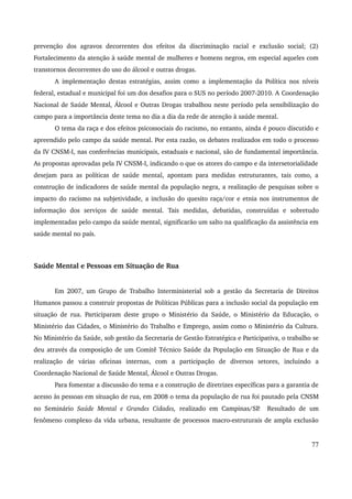prevenção dos agravos decorrentes dos efeitos da discriminação racial e exclusão social; (2) 
Fortalecimento da atenção à saúde mental de mulheres e homens negros, em especial aqueles com 
transtornos decorrentes do uso do álcool e outras drogas. 
A implementação destas estratégias, assim como a implementação da Política nos níveis 
federal, estadual e municipal foi um dos desafios para o SUS no período 2007­2010. 
A Coordenação 
Nacional de Saúde Mental, Álcool e Outras Drogas trabalhou neste período pela sensibilização do 
campo para a importância deste tema no dia a dia da rede de atenção à saúde mental. 
O tema da raça e dos efeitos psicossociais do racismo, no entanto, ainda é pouco discutido e 
apreendido pelo campo da saúde mental. Por esta razão, os debates realizados em todo o processo 
da IV CNSM­I, 
nas conferências municipais, estaduais e nacional, são de fundamental importância. 
As propostas aprovadas pela IV CNSM­I, 
indicando o que os atores do campo e da intersetorialidade 
desejam para as políticas de saúde mental, apontam para medidas estruturantes, tais como, a 
construção de indicadores de saúde mental da população negra, a realização de pesquisas sobre o 
impacto do racismo na subjetividade, a inclusão do quesito raça/cor e etnia nos instrumentos de 
informação dos serviços de saúde mental. Tais medidas, debatidas, construídas e sobretudo 
implementadas pelo campo da saúde mental, significarão um salto na qualificação da assistência em 
saúde mental no país. 
Saúde Mental e Pessoas em Situação de Rua 
Em 2007, um Grupo de Trabalho Interministerial sob a gestão da Secretaria de Direitos 
Humanos passou a construir propostas de Políticas Públicas para a inclusão social da população em 
situação de rua. Participaram deste grupo o Ministério da Saúde, o Ministério da Educação, o 
Ministério das Cidades, o Ministério do Trabalho e Emprego, assim como o Ministério da Cultura. 
No Ministério da Saúde, sob gestão da Secretaria de Gestão Estratégica e Participativa, o trabalho se 
deu através da composição de um Comitê Técnico Saúde da População em Situação de Rua e da 
realização de várias oficinas internas, com a participação de diversos setores, incluindo a 
Coordenação Nacional de Saúde Mental, Álcool e Outras Drogas. 
Para fomentar a discussão do tema e a construção de diretrizes específicas para a garantia de 
acesso às pessoas em situação de rua, em 2008 o tema da população de rua foi pautado pela CNSM 
no Seminário Saúde Mental e Grandes Cidades, realizado em Campinas/SP. Resultado de um 
fenômeno complexo da vida urbana, resultante de processos macro­estruturais 
de ampla exclusão 
77 
 
