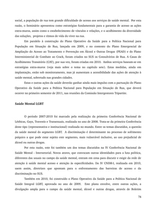 social, a população de rua tem grande dificuldade de acesso aos serviços de saúde mental. Por esta 
razão, o Seminário apresentou como estratégias fundamentais para a garantia de acesso as ações 
extra­muros, 
assim como o estabelecimento de vínculos e relações, e o acolhimento da diversidade 
das soluções, projetos e ritmos de vida do viver na rua. 
Em paralelo à construção do Plano Operativo da Saúde para a Política Nacional para 
População em Situação de Rua, lançada em 2009, e no contexto do Plano Emergencial de 
Ampliação do Acesso ao Tratamento e Prevenção em Álcool e Outras Drogas (PEAD) e do Plano 
Interministerial de Combate ao Crack, foram criados no SUS os Consultórios de Rua. A Casas de 
Acolhimento Transitório (CAT), por sua vez, foram criadas em 2010. Ambos serviços baseam­se 
em 
estratégias extra­muros 
(veja mais sobre o tema no capítulo sete). Estas medidas, ainda em 
implantação, estão sob monitoramento, mas já aumentam a acessibilidade das ações de atenção à 
saúde mental, sobretudo nas grandes cidades. 
Estas e outras ações da saúde deverão ganhar ainda mais impulso com a pactuação do Plano 
Operativo da Saúde para a Política Nacional para População em Situação de Rua, que deverá 
ocorrer no primeiro semestre de 2011, nas reuniões da Comissão Intergestores Tripartite. 
Saúde Mental LGBT 
O período 2007­2010 
foi marcado pela realização da primeira Conferência Nacional de 
Lésbicas, Gays, Travestis e Transexuais, realizada no ano de 2008. Trata­se 
da primeira Conferência 
deste tipo (representativa e institucional) realizada no mundo. Entre os temas discutidos, a questão 
da saúde mental do segmento LGBT. A discriminação é determinante no processo de sofrimento 
psíquico a que pode estar sujeito este segmento, mais vulnerável inclusive, ao uso prejudicial de 
álcool ou outras drogas. 
Por esta razão, este foi também um dos temas discutidos na IV Conferência Nacional de 
Saúde Mental ­Intersetorial. 
Novos atores, que convocam outras identidades para a luta política, 
diferentes das usuais no campo da saúde mental, entram em cena para discutir e exigir da rede de 
atenção à saúde mental acesso e atenção às especificidades. Da IV CNSM­I, 
realizada em 2010, 
saem assim, diretrizes que apontam para o enfrentamento das barreiras de acesso e da 
discriminação no SUS. 
Também em 2010, foi construído o Plano Operativo da Saúde para a Política Nacional de 
Saúde Integral LGBT, aprovada no ano de 2009. Este plano envolve, entre outras ações, a 
divulgação ampla para o campo da saúde mental, álcool e outras drogas, através de Boletim 
78 
 