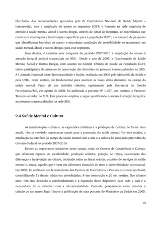 Eletrônico, das recomendações aprovadas pela IV Conferência Nacional de Saúde Mental – 
Intersetorial, para a ampliação do acesso ao segmento LGBT; o fomento na rede ampliada de 
atenção à saúde mental, álcool e outras drogas, através de edital de incentivo, de experiências que 
construam abordagens e intervenções específicas para a população LGBT; e o fomento de pesquisas 
que identifiquem barreiras de acesso e estratégias ampliação de acessibilidade ao tratamento em 
saúde mental, álcool e outras drogas, para este segmento. 
Sem dúvida, é também uma conquista do período 2007­2010 
a ampliação do acesso à 
atenção integral aos(as) transexuais no SUS. Desde o ano de 2005, a Coordenação de Saúde 
Mental, Álcool e Outras Drogas, com assento no Comitê Técnico de Saúde da População LGBT, 
vinha participando do processo de construção das diretrizes do processo transexualizador no SUS. 
A I Jornada Nacional sobre Transexualidade e Saúde, realizada em 2005 pelo Ministério da Saúde e 
pela UERJ, neste sentido, foi fundamental para assentar as bases desta discussão no campo da 
saúde mental. Fruto de um trabalho coletivo, capitaneado pela Secretaria de Gestão 
Participativa/MS, em agosto de 2008, foi publicada a portaria Nº 1.707, que instituiu o Processo 
Transexualizador no SUS. Este processo ampliou e segue qualificando o acesso à atenção integral e 
ao processo transexualizador na rede SUS. 
9.4 Saúde Mental e Cultura 
As manifestações culturais, as expressões artísticas e a produção de cultura, de forma mais 
ampla, têm se revelado importantes canais para a promoção da saúde mental. Por este motivo, a 
ampliação da interface do campo da saúde mental com a arte e a cultura foi uma ação prioritária do 
Governo Federal no período 2007­2010. 
Dentre as importantes iniciativas nesse campo, estão os Centros de Convivência e Cultura, 
que oferecem espaços de sociabilidade, produção artística, geração de renda, sustentação das 
diferenças e intervenção na cidade, incluindo todas as faixas etárias, usuários de serviços de saúde 
mental e, ainda, aqueles que vivem em diferentes situações de risco e vulnerabilidade psicossocial. 
Em 2007, foi realizado um levantamento dos Centros de Convivência e Cultura existentes no Brasil, 
contabilizando 51 dessas iniciativas consolidadas, 9 em construção e 20 em projeto. Nos últimos 
anos, tem sido debatido o aprofundamento e a expansão deste dispositivo para todo o país e a 
necessidade de se trabalhar com a intersetorialidade. Contudo, permanecem como desafios a 
criação de um marco legal (houve a publicação de uma portaria do Ministério da Saúde em 2005, 
79 
 