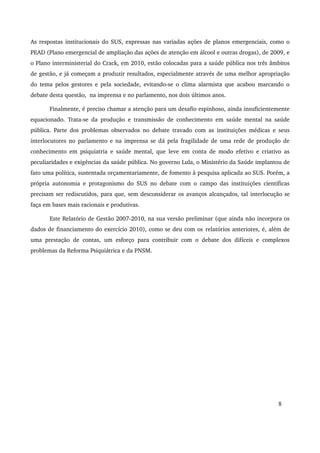 As respostas institucionais do SUS, expressas nas variadas ações de planos emergenciais, como o 
PEAD (Plano emergencial de ampliação das ações de atenção em álcool e outras drogas), de 2009, e 
o Plano interministerial do Crack, em 2010, estão colocadas para a saúde pública nos três âmbitos 
de gestão, e já começam a produzir resultados, especialmente através de uma melhor apropriação 
do tema pelos gestores e pela sociedade, evitando­se 
o clima alarmista que acabou marcando o 
debate desta questão, na imprensa e no parlamento, nos dois últimos anos. 
Finalmente, é preciso chamar a atenção para um desafio espinhoso, ainda insuficientemente 
equacionado. Trata­se 
da produção e transmissão de conhecimento em saúde mental na saúde 
pública. Parte dos problemas observados no debate travado com as instituições médicas e seus 
interlocutores no parlamento e na imprensa se dá pela fragilidade de uma rede de produção de 
conhecimento em psiquiatria e saúde mental, que leve em conta de modo efetivo e criativo as 
peculiaridades e exigências da saúde pública. No governo Lula, o Ministério da Saúde implantou de 
fato uma política, sustentada orçamentariamente, de fomento à pesquisa aplicada ao SUS. Porém, a 
própria autonomia e protagonismo do SUS no debate com o campo das instituições científicas 
precisam ser rediscutidos, para que, sem desconsiderar os avanços alcançados, tal interlocução se 
faça em bases mais racionais e produtivas. 
Este Relatório de Gestão 2007­2010, 
na sua versão preliminar (que ainda não incorpora os 
dados de financiamento do exercício 2010), como se deu com os relatórios anteriores, é, além de 
uma prestação de contas, um esforço para contribuir com o debate dos difíceis e complexos 
problemas da Reforma Psiquiátrica e da PNSM. 
8 
 