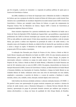 que foi revogada, e precisa ser retomada) e a expansão de políticas públicas de apoio para os 
Centros de Convivência e Cultura. 
Em 2008, trabalhou­se 
no Termo de Cooperação entre o Ministério da Saúde e o Ministério 
da Cultura, que traz a proposta do edital da criação de Pontos de Cultura para a saúde mental. Essa 
iniciativa traz a possibilidade de reconhecer dispositivos da saúde mental (como CAPS e Centros de 
Convivência e Cultura, por exemplo) como Pontos de Cultura, os quais são componentes do 
Programa Cultura Viva do Ministério da Cultura. Alguns CAPS e Centros de Convivência já 
conseguiram implantar Pontos de Cultura. 
Outra iniciativa importante foi a parceria estabelecida entre o Ministério da Saúde com o 
Centro do Teatro do Oprimido (CTO), fundado por Augusto Boal, que possibilitou a capacitação de 
profissionais dos CAPS de diversos municípios que atuaram como multiplicadores do projeto do 
CTO na rede pública de saúde mental. O êxito dessa experiência atraiu também a rede de atenção 
básica, que passou a utilizar esse dispositivo na promoção de saúde e de saúde mental, e em 
situações como a do Complexo do Alemão, na cidade do Rio de Janeiro/RJ, que interferiu no tráfico 
e acesso a drogas na região. O Ministério da Saúde segue apoiando a capacitação da técnica 
proposta pelo CTO em estados e municípios. 
A realização das Chamadas para Seleção de Projetos de Arte, Cultura e Renda na Rede de 
Saúde Mental, lançadas pelo Ministério da Saúde em 2009 e 2010, foi uma iniciativa pioneira de 
financiamento, pela Coordenação de Saúde Mental, Álcool e Outras Drogas, de projetos de 
intervenções culturais e artísticas no campo da saúde mental. Com o objetivo de fortalecer os 
Projetos de Arte, Cultura e Renda na Rede de Saúde Mental, o Ministério da Saúde financiou um 
total de 341 iniciativas entre os anos de 2009 e 2010. Os projetos, desenvolvidos em Centros de 
Atenção Psicossocial (CAPS), Centros de Convivência e Cultura, na Rede Brasileira de Saúde Mental 
e Economia Solidária, nas Associações de Usuários, Familiares e Amigos da Saúde Mental ou nas 
Unidades Básicas de Saúde, realizaram nestes anos uma série de intervenções em suas cidades, 
ampliando a autonomia, o exercício de direitos e o acesso de usuários e familiares à saúde, 
moradia, cultura, arte, trabalho, renda, educação, inclusão digital, entre outros (as). 
Cabe lembrar das diversas atividades artísticas e culturais realizadas durante a IV CNSM – I. 
Foi possível contar com apresentações de grupos musicais compostos por usuários e técnicos de 
serviços de saúde mental, como o Harmonia Enlouquece e o Sistema Nervoso Alterado (Rio de 
Janeiro); apresentação de grupo de percussão formado somente por mulheres que recupera a 
música afro­brasileira 
e a dança em busca de qualidade de vida (Grupo Batalá, de Brasília), 
80 
 