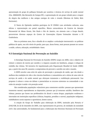 apresentação de grupo de palhaços formado por usuários e técnicos de serviço de saúde mental 
(Cia. ARMAGEN, São Bernardo do Campo/SP), e apresentação de um grupo voltado para o resgate 
da alegria das mulheres e das antigas cantigas de roda e ciranda (Meninas de Sinhá, Belo 
Horizonte). 
O Teatro do Oprimido também participou da IV CNSM­I 
com atividades culturais, uma 
oficina e representação em painel específico. Blocos carnavalescos de Centros de Atenção 
Psicossocial de Minas Gerais, São Paulo e Rio de Janeiro, em sintonia com o Grupo Batalá, 
percorreram diversos espaços do Centro de Convenções Ulysses Guimarães durante a IV 
Conferência. 
Para os próximos anos, fica o desafio de se ampliar a articulação intersetorial e as políticas 
públicas de apoio, nos três níveis de gestão, para que, dessa forma, mais pessoas possam ter acesso 
a saúde, cultura, educação, sociabilidade e lazer. 
9.5 Estratégia Nacional de Prevenção ao Suicídio 
A Estratégia Nacional de Prevenção do Suicídio (ENPS) surgiu em 2006, com o objetivo de 
reduzir o número de mortes por suicídio e o impacto causado em familiares, amigos e colegas de 
trabalho das vítimas. Tal iniciativa foi impulsionada pela Organização Mundial de Saúde (OMS) 
que, a partir dos anos 90, assumiu o compromisso de prevenir o suicídio em todo o mundo. 
A ENPS envolve uma série de ações de prevenção e promoção de saúde, que vão desde a 
melhora das condições de vida e dos vínculos familiares e comunitários até a oferta de uma rede de 
serviços de saúde e de saúde mental que ofereçam tratamento e reabilitação psicossocial. Sua 
proposta é colocar o tema em debate e potencializar os recursos existentes na comunidade e nas 
redes de atenção à saúde e de proteção social. 
São consideradas populações vulneráveis para cometerem suicídio: pessoas que apresentam 
transtorno mental, especialmente as depressões; pessoas que já tentaram suicídio; familiares das 
vítimas; pessoas que fazem uso problemático de álcool e outras drogas; populações residentes e 
internadas em instituições específicas (clínicas, hospitais, presídios e outros); populações indígenas; 
trabalhadores rurais expostos a agrotóxicos; dentre outros. 
A criação do Grupo de Trabalho para elaboração da ENPS, instituído pela Portaria no 
2542/GM, de 22 de dezembro de 2005, com representantes do governo, de entidades da sociedade 
civil e das universidades, foi fundamental para a elaboração das Diretrizes Nacionais de Prevenção 
81 
 