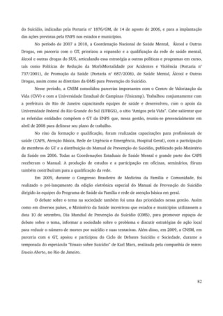 do Suicídio, indicadas pela Portaria no 1876/GM, de 14 de agosto de 2006, e para a implantação 
das ações previstas pela ENPS nos estados e municípios. 
No período de 2007 a 2010, a Coordenação Nacional de Saúde Mental, Álcool e Outras 
Drogas, em parceria com o GT, priorizou a expansão e a qualificação da rede de saúde mental, 
álcool e outras drogas do SUS, articulando essa estratégia a outras políticas e programas em curso, 
tais como Políticas de Redução da MorbiMortalidade por Acidentes e Violência (Portaria no 
737/2001), de Promoção da Saúde (Portaria no 687/2006), de Saúde Mental, Álcool e Outras 
Drogas, assim como as diretrizes da OMS para Prevenção do Suicídio. 
Nesse período, a CNSM consolidou parcerias importantes com o Centro de Valorização da 
Vida (CVV) e com a Universidade Estadual de Campinas (Unicamp). Trabalhou conjuntamente com 
a prefeitura do Rio de Janeiro capacitando equipes de saúde e desenvolveu, com o apoio da 
Universidade Federal do Rio Grande do Sul (UFRGS), o sítio “Amigos pela Vida”. Cabe salientar que 
as referidas entidades compõem o GT da ENPS que, nessa gestão, reuniu­se 
presencialmente em 
abril de 2008 para delinear seu plano de trabalho. 
No eixo da formação e qualificação, foram realizadas capacitações para profissionais de 
saúde (CAPS, Atenção Básica, Rede de Urgência e Emergência, Hospital Geral), com a participação 
de membros do GT e a distribuição do Manual de Prevenção do Suicídio, publicado pelo Ministério 
da Saúde em 2006. Todas as Coordenações Estaduais de Saúde Mental e grande parte dos CAPS 
receberam o Manual. A produção de estudos e a participação em oficinas, seminários, fóruns 
também contribuíram para a qualificação da rede. 
Em 2009, durante o Congresso Brasileiro de Medicina da Família e Comunidade, foi 
realizado o pré­lançamento 
da edição eletrônica especial do Manual de Prevenção do Suicídio 
dirigido às equipes do Programa de Saúde da Família e rede de atenção básica em geral. 
O debate sobre o tema na sociedade também foi uma das prioridades nessa gestão. Assim 
como em diversos países, o Ministério da Saúde incentivou que estados e municípios utilizassem a 
data 10 de setembro, Dia Mundial de Prevenção do Suicídio (OMS), para promover espaços de 
debate sobre o tema, informar a sociedade sobre o problema e discutir estratégias de ação local 
para reduzir o número de mortes por suicídio e suas tentativas. Além disso, em 2009, a CNSM, em 
parceria com o GT, apoiou e participou do Ciclo de Debates Suicídio e Sociedade, durante a 
temporada do espetáculo “Ensaio sobre Suicídio” de Karl Marx, realizada pela companhia de teatro 
Ensaio Aberto, no Rio de Janeiro. 
82 
 