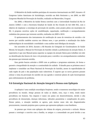 O Ministério da Saúde também participou de encontros internacionais em 2007, durante o II 
Congresso Latino Americano de Suicidologia, ocorrido em Belo Horizonte e, em 2009, no XXV 
Congresso Mundial de Prevenção do Suicídio, realizado em Montevideo, Uruguai. 
Em 2008, o Ministério da Saúde firmou convênio com a Universidade Estadual do Rio de 
Janeiro (UERJ) e com a Secretaria Estadual de Saúde do Rio Grande do Sul (SES RS), com o 
objetivo de implantar a estratégia de prevenção do suicídio, como projeto piloto em municípios do 
RS. A proposta envolveu ações de sensibilização, capacitação, notificação e acompanhamento 
cuidadoso das pessoas que tentaram suicídio, realizadas em 2009 e 2010. 
O aprimoramento dos instrumentos de notificação de casos de tentativas de suicídio e de 
mortes por suicídio também ocorreu nos últimos anos, o que permitiu a atualização dos dados 
epidemiológicos de mortalidade e morbidade e uma análise mais fidedigna da situação. 
Em novembro de 2010, durante a XII Reunião do Colegiado de Coordenadores de Saúde 
Mental, foi lançado o Manual de Prevenção do Suicídio voltado a profissionais da atenção básica. A 
expectativa é que esse Manual possa capacitar as equipes da atenção básica para trabalhar em rede 
na identificação dos fatores de risco e de proteção para o suicídio e no acompanhamento cuidadoso 
das pessoas que tentaram suicídio. 
Essa gestão buscou articular a ENPS com as políticas e programas existentes, de forma a 
garantir a integralidade da atenção e a continuidade do cuidado. O desafio para os próximos anos é 
implantar e consolidar um Plano Nacional de Prevenção do Suicídio, atento às especificidades de 
cada região do país e das populações mais vulneráveis. É urgente que os novos gestores possam 
colocar o tema da prevenção do suicídio em sua agenda e construir planos de ação locorregionais 
para enfrentamento do problema. 
9.6 Estratégia Nacional de Atenção Integral à Pessoa com Epilepsia 
A epilepsia é uma condição neurológica freqüente, sendo o transtorno neurológico de maior 
prevalência no mundo. Atinge pessoas de todas as idades, sexo, raça e etnia, tendo maior 
prevalência em homens. Seu impacto é maior em países em desenvolvimento, devido à alta 
prevalência de desnutrição, doenças infecciosas, infecções parasitárias e complicações do parto. 
Nesses países, a situação também se agrava, pois muitos casos não são diagnosticados 
precocemente, trazendo prejuízos para a pessoa que apresenta epilepsia e seus familiares. 
As pessoas que vivem com epilepsia são vítimas de estigma, preconceito e exclusão. Muitas 
passam a restringir o convívio com a família, os amigos e a comunidade em geral devido a sua 
83 
 