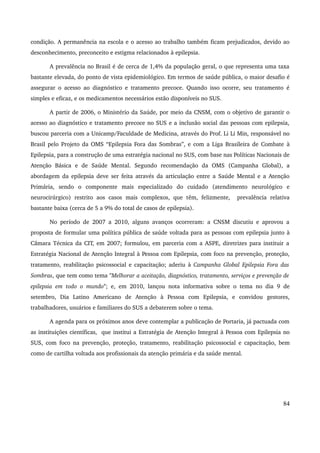 condição. A permanência na escola e o acesso ao trabalho também ficam prejudicados, devido ao 
desconhecimento, preconceito e estigma relacionados à epilepsia. 
A prevalência no Brasil é de cerca de 1,4% da população geral, o que representa uma taxa 
bastante elevada, do ponto de vista epidemiológico. Em termos de saúde pública, o maior desafio é 
assegurar o acesso ao diagnóstico e tratamento precoce. Quando isso ocorre, seu tratamento é 
simples e eficaz, e os medicamentos necessários estão disponíveis no SUS. 
A partir de 2006, o Ministério da Saúde, por meio da CNSM, com o objetivo de garantir o 
acesso ao diagnóstico e tratamento precoce no SUS e a inclusão social das pessoas com epilepsia, 
buscou parceria com a Unicamp/Faculdade de Medicina, através do Prof. Li Li Min, responsável no 
Brasil pelo Projeto da OMS “Epilepsia Fora das Sombras”, e com a Liga Brasileira de Combate à 
Epilepsia, para a construção de uma estratégia nacional no SUS, com base nas Políticas Nacionais de 
Atenção Básica e de Saúde Mental. Segundo recomendação da OMS (Campanha Global), a 
abordagem da epilepsia deve ser feita através da articulação entre a Saúde Mental e a Atenção 
Primária, sendo o componente mais especializado do cuidado (atendimento neurológico e 
neurocirúrgico) restrito aos casos mais complexos, que têm, felizmente, prevalência relativa 
bastante baixa (cerca de 5 a 9% do total de casos de epilepsia). 
No período de 2007 a 2010, alguns avanços ocorreram: a CNSM discutiu e aprovou a 
proposta de formular uma política pública de saúde voltada para as pessoas com epilepsia junto à 
Câmara Técnica da CIT, em 2007; formulou, em parceria com a ASPE, diretrizes para instituir a 
Estratégia Nacional de Atenção Integral à Pessoa com Epilepsia, com foco na prevenção, proteção, 
tratamento, reabilitação psicossocial e capacitação; aderiu à Campanha Global Epilepsia Fora das 
Sombras, que tem como tema "Melhorar a aceitação, diagnóstico, tratamento, serviços e prevenção de 
epilepsia em todo o mundo"; e, em 2010, lançou nota informativa sobre o tema no dia 9 de 
setembro, Dia Latino Americano de Atenção à Pessoa com Epilepsia, e convidou gestores, 
trabalhadores, usuários e familiares do SUS a debaterem sobre o tema. 
A agenda para os próximos anos deve contemplar a publicação de Portaria, já pactuada com 
as instituições científicas, que institui a Estratégia de Atenção Integral à Pessoa com Epilepsia no 
SUS, com foco na prevenção, proteção, tratamento, reabilitação psicossocial e capacitação, bem 
como de cartilha voltada aos profissionais da atenção primária e da saúde mental. 
84 
 