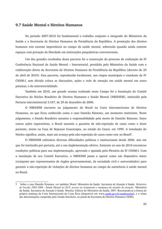 9.7 Saúde Mental e Direitos Humanos 
No período 2007­2010 
foi fundamental o trabalho conjunto e integrado do Ministério da 
Saúde e a Secretaria de Direitos Humanos da Presidência da República. A promoção dos direitos 
humanos tem enorme importância no campo da saúde mental, sobretudo quando ainda existem 
espaços com privação de liberdade em instituições psiquiátricas convencionais. 
Um dos grandes resultados desta parceria foi a construção do processo de realização da IV 
Conferência Nacional de Saúde Mental – Intersetorial, presidida pelo Ministério da Saúde com a 
colaboração direta da Secretaria de Direitos Humanos da Presidência da República (decreto de 29 
de abril de 2010). Esta parceria, reproduzida localmente, nas etapas municipais e estaduais da IV 
CNSM­I, 
sem dúvida coloca as discussões, ações e rede de atenção em saúde mental em outro 
patamar, o da intersetorialidade. 
Também em 2010, um grande avanço realizado neste Campo foi a Instalação do Comitê 
Executivo do Núcleo Brasileiro de Direitos Humanos e Saúde Mental (NBDHSM), instituído pela 
Portaria interministerial 3.347, de 29 de dezembro de 2006. 
O NBDHSM encontra no julgamento do Brasil na Corte Interamericana de Direitos 
Humanos, no que ficou conhecido como o caso Damião Ximenes, um momento instituinte. Neste 
julgamento, o Estado Brasileiro assumiu a responsabilidade pela morte de Damião Ximenes. Entre 
outras ações reparatórias, o Brasil assumiu a garantia de não­repetição 
de casos como o deste 
paciente, morto na Casa de Repouso Guararapes, no estado do Ceará, em 1999. A instalação do 
Núcleo significa, assim, mais um avanço pela não­repetição 
de casos como este no Brasil5. 
O NBDHSM enfrentou diversas dificuldades políticas e institucionais desde 2006, ano em 
que foi instituído por portaria, até a sua implementação efetiva. Somente no ano de 2010 encontrou 
condições políticas para sua implementação, aprovada e apoiada pela Plenária da IV CNSM­I. 
Com 
a instalação de seu Comitê Executivo, o NBDHSM passa a operar como um dispositivo misto 
(composto por representantes de órgãos governamentais, da sociedade civil e universidades) para 
garantir a não­repetição 
de violações de direitos humanos no campo da assistência à saúde mental 
no Brasil. 
5 Sobre o caso Damião Ximenes, ver também: Brasil. Ministério da Saúde. Secretaria de Atenção à Saúde. Relatório 
de Gestão 2003-2006 - Saúde Mental no SUS: acesso ao tratamento e mudança do modelo de atenção. Ministério 
da Saúde, Secretaria de Atenção à Saúde. Brasília: Editora do Ministério da Saúde, 2007. Recomenda-se a leitura da 
própria sentença da Corte Internacional da Costa Rica (disponível em www.saude.gov.br/saudemental), e o relato 
das determinações cumpridas pelo Estado brasileiro, no portal da Secretaria de Direitos Humanos (SDH). 
85 
 