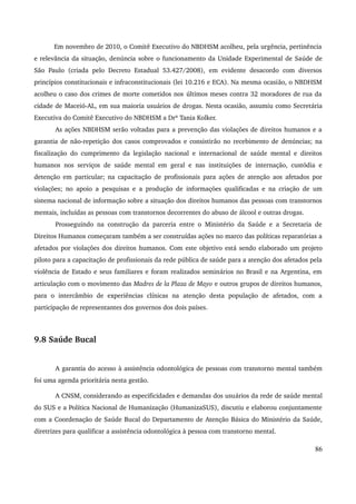 Em novembro de 2010, o Comitê Executivo do NBDHSM acolheu, pela urgência, pertinência 
e relevância da situação, denúncia sobre o funcionamento da Unidade Experimental de Saúde de 
São Paulo (criada pelo Decreto Estadual 53.427/2008), em evidente desacordo com diversos 
princípios constitucionais e infraconstitucionais (lei 10.216 e ECA). Na mesma ocasião, o NBDHSM 
acolheu o caso dos crimes de morte cometidos nos últimos meses contra 32 moradores de rua da 
cidade de Maceió­AL, 
em sua maioria usuários de drogas. Nesta ocasião, assumiu como Secretária 
Executiva do Comitê Executivo do NBDHSM a Drª Tania Kolker. 
As ações NBDHSM serão voltadas para a prevenção das violações de direitos humanos e a 
garantia de não­repetição 
dos casos comprovados e consistirão no recebimento de denúncias; na 
fiscalização do cumprimento da legislação nacional e internacional de saúde mental e direitos 
humanos nos serviços de saúde mental em geral e nas instituições de internação, custódia e 
detenção em particular; na capacitação de profissionais para ações de atenção aos afetados por 
violações; no apoio a pesquisas e a produção de informações qualificadas e na criação de um 
sistema nacional de informação sobre a situação dos direitos humanos das pessoas com transtornos 
mentais, incluídas as pessoas com transtornos decorrentes do abuso de álcool e outras drogas. 
Prosseguindo na construção da parceria entre o Ministério da Saúde e a Secretaria de 
Direitos Humanos começaram também a ser construídas ações no marco das políticas reparatórias a 
afetados por violações dos direitos humanos. Com este objetivo está sendo elaborado um projeto 
piloto para a capacitação de profissionais da rede pública de saúde para a atenção dos afetados pela 
violência de Estado e seus familiares e foram realizados seminários no Brasil e na Argentina, em 
articulação com o movimento das Madres de la Plaza de Mayo e outros grupos de direitos humanos, 
para o intercâmbio de experiências clínicas na atenção desta população de afetados, com a 
participação de representantes dos governos dos dois países. 
9.8 Saúde Bucal 
A garantia do acesso à assistência odontológica de pessoas com transtorno mental também 
foi uma agenda prioritária nesta gestão. 
A CNSM, considerando as especificidades e demandas dos usuários da rede de saúde mental 
do SUS e a Política Nacional de Humanização (HumanizaSUS), discutiu e elaborou conjuntamente 
com a Coordenação de Saúde Bucal do Departamento de Atenção Básica do Ministério da Saúde, 
diretrizes para qualificar a assistência odontológica à pessoa com transtorno mental. 
86 
 