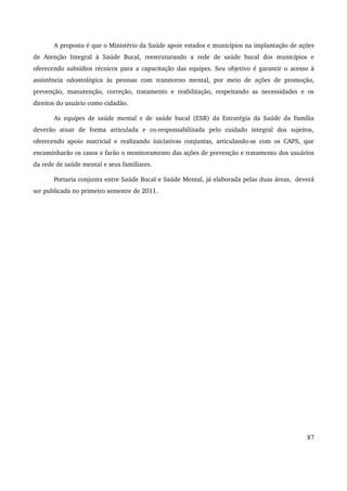 A proposta é que o Ministério da Saúde apoie estados e municípios na implantação de ações 
de Atenção Integral à Saúde Bucal, reestruturando a rede de saúde bucal dos municípios e 
oferecendo subsídios técnicos para a capacitação das equipes. Seu objetivo é garantir o acesso à 
assistência odontológica às pessoas com transtorno mental, por meio de ações de promoção, 
prevenção, manutenção, correção, tratamento e reabilitação, respeitando as necessidades e os 
direitos do usuário como cidadão. 
As equipes de saúde mental e de saúde bucal (ESB) da Estratégia da Saúde da Família 
deverão atuar de forma articulada e co­responsabilizada 
pelo cuidado integral dos sujeitos, 
oferecendo apoio matricial e realizando iniciativas conjuntas, articulando­se 
com os CAPS, que 
encaminharão os casos e farão o monitoramento das ações de prevenção e tratamento dos usuários 
da rede de saúde mental e seus familiares. 
Portaria conjunta entre Saúde Bucal e Saúde Mental, já elaborada pelas duas áreas, deverá 
ser publicada no primeiro semestre de 2011. 
87 
 