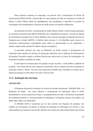 Outra iniciativa consistiu na construção, em parceria com a Coordenação de Gestão do 
Conhecimento/DECIT/SCTIE e Datasus/MS, de uma proposta de Rede de Pesquisas em Saúde M 
Mental e Saúde Pública (Rede Pq SaúdeMental), que possibilitará a discussão de projetos de 
investigação entre pesquisadores e gestores de saúde mental, de maneira colaborativa. 
Em dezembro de 2010, a Coordenação de Saúde Mental, Álcool e Outras Drogas participou 
de seminário promovido pelo DECIT/SCTIE/MS com a finalidade de promover a revisão da agenda 
de prioridades de pesquisa das 24 áreas definidas como sub­eixos 
principais da Agenda Nacional de 
Pesquisas para a Saúde (ANPPS). O objetivo deste processo é o de identificar quais temas já se 
encontram suficientemente contemplados pelos editais já desenvolvidos ou em andamento, e 
aqueles campos ainda carentes de melhor resposta investigativa. 
É necessário destacar que cabe ao Ministério da Saúde assumir o protagonismo da 
construção desta agenda, em processo de pactuação afirmativo com as agências de financiamento 
de pesquisa, buscando transpor a evidente barreira que existe entre os centros de investigação e as 
demandas da política de pública de saúde. 
A construção de consensos para esta agenda, em que as partes – saúde pública e agências de 
pesquisa – não abram mão de suas respectivas autonomias, mas se coloquem de fato em posição de 
pactuação criativa e aberta, é um dos mais importantes desafios para consolidar os avanços que a 
política de pesquisa no SUS obteve em todo o Governo Lula. 
11.2 Avaliação dos Serviços 
AVALIAR CAPS 
O Programa Nacional de Avaliação de Centros de Atenção Psicossocial ­AVALIAR 
CAPS – do 
Ministério da Saúde, tem como objetivos o levantamento de informação sobre os CAPS, 
possibilitando a caracterização dos serviços, o acompanhamento da rede, o aferimento da qualidade 
da assistência prestada e o desenvolvimento de indicadores. O Programa realizou três edições, em 
2004/2005, 2006 e em 2008/2009. 
O AVALIAR CAPS se caracteriza por ser não somente um Programa de pesquisa, mas 
também um instrumento de gestão, de indução da produção de informação nos serviços e uma 
oportunidade para fomentar uma atitude reflexiva nos serviços de saúde mental diante das práticas 
92 
 