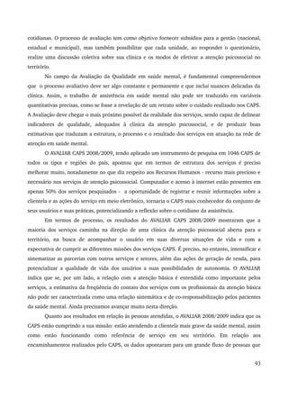 cotidianas. O processo de avaliação tem como objetivo fornecer subsídios para a gestão (nacional, 
estadual e municipal), mas também possibilitar que cada unidade, ao responder o questionário, 
realize uma discussão coletiva sobre sua clínica e os modos de efetivar a atenção psicossocial no 
território. 
No campo da Avaliação da Qualidade em saúde mental, é fundamental compreendermos 
que o processo avaliativo deve ser algo constante e permanente e que inclui nuances delicadas da 
clínica. Assim, o trabalho de assistência em saúde mental não pode ser traduzido em variáveis 
quantitativas precisas, como se fosse a revelação de um retrato sobre o cuidado realizado nos CAPS. 
A Avaliação deve chegar o mais próximo possível da realidade dos serviços, sendo capaz de delinear 
indicadores de qualidade, adequados à clínica da atenção psicossocial, e de produzir boas 
estimativas que traduzam a estrutura, o processo e o resultado dos serviços em atuação na rede de 
atenção em saúde mental. 
O AVALIAR CAPS 2008/2009, tendo aplicado um instrumento de pesquisa em 1046 CAPS de 
todos os tipos e regiões do país, apontou que em termos de estrutura dos serviços é preciso 
melhorar muito, notadamente no que diz respeito aos Recursos Humanos ­recurso 
mais precioso e 
necessário nos serviços de atenção psicossocial. Computador e acesso à internet estão presentes em 
apenas 50% dos serviços pesquisados ­a 
oportunidade de registrar e reunir informações sobre a 
clientela e as ações do serviço em meio eletrônico, tornaria o CAPS mais conhecedor do conjunto de 
seus usuários e suas práticas, potencializando a reflexão sobre o cotidiano da assistência. 
Em termos de processo, os resultados do AVALIAR CAPS 2008/2009 mostraram que a 
maioria dos serviços caminha na direção de uma clínica da atenção psicossocial aberta para o 
território, na busca de acompanhar o usuário em suas diversas situações de vida e com a 
expectativa de cumprir as diferentes missões dos serviços CAPS. É preciso, no entanto, intensificar e 
sistematizar as parcerias com outros serviços e setores, além das ações de geração de renda, para 
potencializar a qualidade de vida dos usuários a suas possibilidades de autonomia. O AVALIAR 
indica que se, por um lado, a relação com a atenção básica é entendida como importante pelos 
serviços, a estimativa da freqüência do contato dos serviços com os profissionais da atenção básica 
não pode ser caracterizada como uma relação sistemática e de co­responsabilização 
pelos pacientes 
da saúde mental. Ainda precisamos avançar muito nesta direção. 
Quanto aos resultados em relação às pessoas atendidas, o AVALIAR 2008/2009 indica que os 
CAPS estão cumprindo a sua missão: estão atendendo a clientela mais grave da saúde mental, assim 
como estão funcionando como referência de serviço em seu território. Em relação aos 
encaminhamentos realizados pelo CAPS, os dados apontaram para um grande fluxo de pessoas que 
93 
 