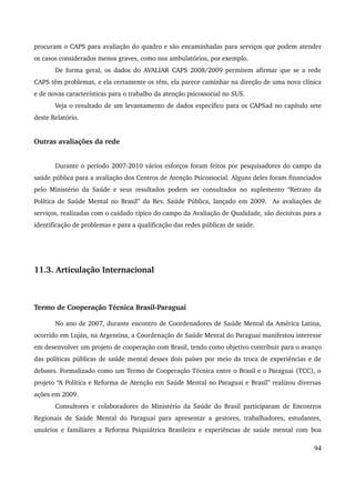 procuram o CAPS para avaliação do quadro e são encaminhadas para serviços que podem atender 
os casos considerados menos graves, como nos ambulatórios, por exemplo. 
De forma geral, os dados do AVALIAR CAPS 2008/2009 permitem afirmar que se a rede 
CAPS têm problemas, e ela certamente os têm, ela parece caminhar na direção de uma nova clínica 
e de novas características para o trabalho da atenção psicossocial no SUS. 
Veja o resultado de um levantamento de dados específico para os CAPSad no capítulo sete 
deste Relatório. 
Outras avaliações da rede 
Durante o período 2007­2010 
vários esforços foram feitos por pesquisadores do campo da 
saúde pública para a avaliação dos Centros de Atenção Psicossocial. Alguns deles foram financiados 
pelo Ministério da Saúde e seus resultados podem ser consultados no suplemento “Retrato da 
Política de Saúde Mental no Brasil” da Rev. Saúde Pública, lançado em 2009. As avaliações de 
serviços, realizadas com o cuidado típico do campo da Avaliação de Qualidade, são decisivas para a 
identificação de problemas e para a qualificação das redes públicas de saúde. 
11.3. Articulação Internacional 
Termo de Cooperação Técnica Brasil­Paraguai 
No ano de 2007, durante encontro de Coordenadores de Saúde Mental da América Latina, 
ocorrido em Luján, na Argentina, a Coordenação de Saúde Mental do Paraguai manifestou interesse 
em desenvolver um projeto de cooperação com Brasil, tendo como objetivo contribuir para o avanço 
das políticas públicas de saúde mental desses dois países por meio da troca de experiências e de 
debates. Formalizado como um Termo de Cooperação Técnica entre o Brasil e o Paraguai (TCC), o 
projeto “A Política e Reforma de Atenção em Saúde Mental no Paraguai e Brasil” realizou diversas 
ações em 2009. 
Consultores e colaboradores do Ministério da Saúde do Brasil participaram de Encontros 
Regionais de Saúde Mental do Paraguai para apresentar a gestores, trabalhadores, estudantes, 
usuários e familiares a Reforma Psiquiátrica Brasileira e experiências de saúde mental com boa 
94 
 