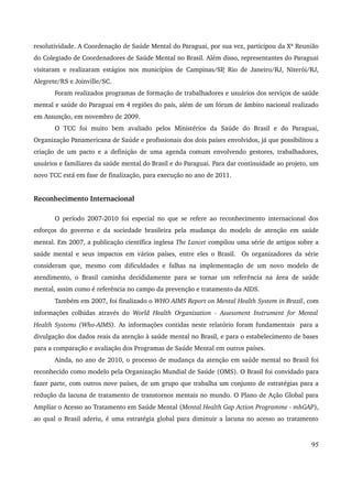 resolutividade. A Coordenação de Saúde Mental do Paraguai, por sua vez, participou da Xª Reunião 
do Colegiado de Coordenadores de Saúde Mental no Brasil. Além disso, representantes do Paraguai 
visitaram e realizaram estágios nos municípios de Campinas/SP, Rio de Janeiro/RJ, Niterói/RJ, 
Alegrete/RS e Joinville/SC. 
Foram realizados programas de formação de trabalhadores e usuários dos serviços de saúde 
mental e saúde do Paraguai em 4 regiões do país, além de um fórum de âmbito nacional realizado 
em Assunção, em novembro de 2009. 
O TCC foi muito bem avaliado pelos Ministérios da Saúde do Brasil e do Paraguai, 
Organização Panamericana de Saúde e profissionais dos dois países envolvidos, já que possibilitou a 
criação de um pacto e a definição de uma agenda comum envolvendo gestores, trabalhadores, 
usuários e familiares da saúde mental do Brasil e do Paraguai. Para dar continuidade ao projeto, um 
novo TCC está em fase de finalização, para execução no ano de 2011. 
Reconhecimento Internacional 
O período 2007­2010 
foi especial no que se refere ao reconhecimento internacional dos 
esforços do governo e da sociedade brasileira pela mudança do modelo de atenção em saúde 
mental. Em 2007, a publicação científica inglesa The Lancet compilou uma série de artigos sobre a 
saúde mental e seus impactos em vários países, entre eles o Brasil. Os organizadores da série 
consideram que, mesmo com dificuldades e falhas na implementação de um novo modelo de 
atendimento, o Brasil caminha decididamente para se tornar um referência na área de saúde 
mental, assim como é referência no campo da prevenção e tratamento da AIDS. 
Também em 2007, foi finalizado o WHO AIMS Report on Mental Health System in Brazil, com 
informações colhidas através do World Health Organization ­Assessment 
Instrument for Mental 
Health Systems (Who­AIMS). 
As informações contidas neste relatório foram fundamentais para a 
divulgação dos dados reais da atenção à saúde mental no Brasil, e para o estabelecimento de bases 
para a comparação e avaliação dos Programas de Saúde Mental em outros países. 
Ainda, no ano de 2010, o processo de mudança da atenção em saúde mental no Brasil foi 
reconhecido como modelo pela Organização Mundial de Saúde (OMS). O Brasil foi convidado para 
fazer parte, com outros nove países, de um grupo que trabalha um conjunto de estratégias para a 
redução da lacuna de tratamento de transtornos mentais no mundo. O Plano de Ação Global para 
Ampliar o Acesso ao Tratamento em Saúde Mental (Mental Health Gap Action Programme ­mhGAP), 
ao qual o Brasil aderiu, é uma estratégia global para diminuir a lacuna no acesso ao tratamento 
95 
 