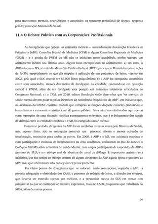 para transtornos mentais, neurológicos e associados ao consumo prejudicial de drogas, proposta 
pela Organização Mundial da Saúde. 
11.4 O Debate Político com as Corporações Profissionais 
As divergências que opõem as entidades médicas – nomeadamente Associação Brasileira de 
Psiquiatria (ABP), Conselho Federal de Medicina (CFM) e alguns Conselhos Regionais de Medicina 
(CRM) – e a gestão da PNSM do MS não se iniciaram neste quadriênio, porém ocorreu um 
acirramento inédito nos últimos anos. Alguns fatos exemplificam tal acirramento: a) em 2007, a 
ABP acionou o MS, através do Ministério Público Federal (MPF), para que o Ministério revisse ações 
da PNSM, especialmente no que diz respeito à aplicação de um parâmetro de leitos, vigente em 
2002, pelo qual o SUS deveria ter 85.000 leitos psiquiátricos; b) a ABP fez campanha sistemática 
entre seus associados, através dos meios de divulgação da entidade, colocando­se 
em oposição 
radical à PNSM, além de ter divulgado esta posição em inúmeras iniciativas articuladas no 
Congresso Nacional; c) o CFM, em 2010, editou Resolução onde determina que “os serviços de 
saúde mental devem guiar­se 
pelas Diretrizes da Assistência Psiquiátrica da ABP”, em iniciativa que, 
na avaliação da CNSM, constitui medida que extrapola as funções daquele conselho profissional e 
busca limitar a autonomia constitucional do gestor público. Estes três fatos são listados aqui apenas 
como exemplos de uma situação política extremamente relevante, que é o fechamento dos canais 
de diálogo entre as entidades médicas e o MS no campo da saúde mental. 
Durante o período, dirigentes da ABP foram recebidos diversas vezes pelo Ministro da Saúde, 
mas, apesar disto, não se conseguiu construir um processo aberto e menos acirrado de 
interlocução, necessária para ambas as partes. Em 2008, a ABP e o MS, em iniciativa conjunta e 
com participação e estímulo de interlocutores na área acadêmica, realizaram no Rio de Janeiro o 
Colóquio ABP­MS 
sobre a Política de Saúde Mental, com ampla participação de associados da ABP e 
gestores do SUS, e um esforço real de abertura de canal de diálogo. É importante registrar esta 
iniciativa, que faz justiça ao esforço comum de alguns dirigentes da ABP àquela época e gestores do 
SUS, mas que infelizmente não conseguiu ter prosseguimento. 
Há vários pontos de divergência que se colocam neste contencioso, segundo a ABP: a 
própria adequação e efetividade dos CAPS, o processo de redução de leitos, a direção dos serviços, 
que deveria ser exercida apenas por médicos, e a presumida recusa do SUS em contar com 
psiquiatras (o que se contrapõe ao número expressivo, mais de 5.500, psiquiatras que trabalham no 
SUS), além de outros pontos. 
96 
 