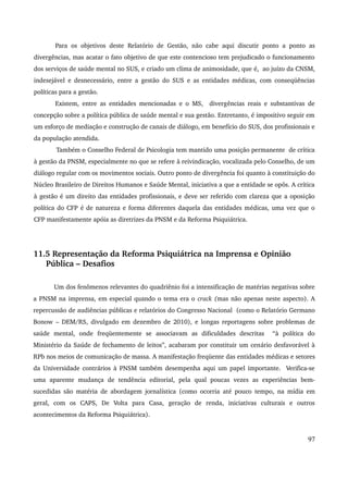 Para os objetivos deste Relatório de Gestão, não cabe aqui discutir ponto a ponto as 
divergências, mas acatar o fato objetivo de que este contencioso tem prejudicado o funcionamento 
dos serviços de saúde mental no SUS, e criado um clima de animosidade, que é, ao juízo da CNSM, 
indesejável e desnecessário, entre a gestão do SUS e as entidades médicas, com conseqüências 
políticas para a gestão. 
Existem, entre as entidades mencionadas e o MS, divergências reais e substantivas de 
concepção sobre a política pública de saúde mental e sua gestão. Entretanto, é impositivo seguir em 
um esforço de mediação e construção de canais de diálogo, em benefício do SUS, dos profissionais e 
da população atendida. 
Também o Conselho Federal de Psicologia tem mantido uma posição permanente de crítica 
à gestão da PNSM, especialmente no que se refere à reivindicação, vocalizada pelo Conselho, de um 
diálogo regular com os movimentos sociais. Outro ponto de divergência foi quanto à constituição do 
Núcleo Brasileiro de Direitos Humanos e Saúde Mental, iniciativa a que a entidade se opôs. A crítica 
à gestão é um direito das entidades profissionais, e deve ser referido com clareza que a oposição 
política do CFP é de natureza e forma diferentes daquela das entidades médicas, uma vez que o 
CFP manifestamente apóia as diretrizes da PNSM e da Reforma Psiquiátrica. 
11.5 Representação da Reforma Psiquiátrica na Imprensa e Opinião 
Pública – Desafios 
Um dos fenômenos relevantes do quadriênio foi a intensificação de matérias negativas sobre 
a PNSM na imprensa, em especial quando o tema era o crack (mas não apenas neste aspecto). A 
repercussão de audiências públicas e relatórios do Congresso Nacional (como o Relatório Germano 
Bonow – DEM/RS, divulgado em dezembro de 2010), e longas reportagens sobre problemas de 
saúde mental, onde freqüentemente se associavam as dificuldades descritas “à política do 
Ministério da Saúde de fechamento de leitos”, acabaram por constituir um cenário desfavorável à 
RPb nos meios de comunicação de massa. A manifestação freqüente das entidades médicas e setores 
da Universidade contrários à PNSM também desempenha aqui um papel importante. Verifica­se 
uma aparente mudança de tendência editorial, pela qual poucas vezes as experiências bem­sucedidas 
são matéria de abordagem jornalística (como ocorria até pouco tempo, na mídia em 
geral, com os CAPS, De Volta para Casa, geração de renda, iniciativas culturais e outros 
acontecimentos da Reforma Psiquiátrica). 
97 
 