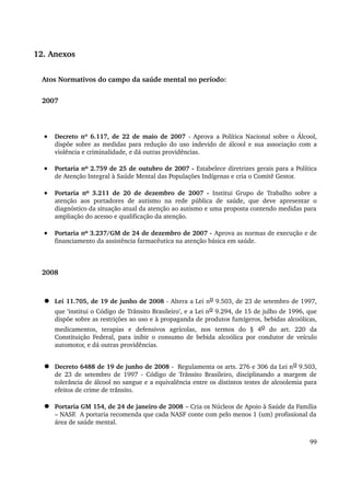 12. Anexos 
Atos Normativos do campo da saúde mental no período: 
2007 
· Decreto nº 6.117, de 22 de maio de 2007 ­Aprova 
a Política Nacional sobre o Álcool, 
dispõe sobre as medidas para redução do uso indevido de álcool e sua associação com a 
violência e criminalidade, e dá outras providências. 
· Portaria nº 2.759 de 25 de outubro de 2007 ­Estabelece 
diretrizes gerais para a Política 
de Atenção Integral à Saúde Mental das Populações Indígenas e cria o Comitê Gestor. 
· Portaria nº 3.211 de 20 de dezembro de 2007 ­Institui 
Grupo de Trabalho sobre a 
atenção aos portadores de autismo na rede pública de saúde, que deve apresentar o 
diagnóstico da situação atual da atenção ao autismo e uma proposta contendo medidas para 
ampliação do acesso e qualificação da atenção. 
· Portaria nº 3.237/GM de 24 de dezembro de 2007 ­Aprova 
as normas de execução e de 
financiamento da assistência farmacêutica na atenção básica em saúde. 
2008 
 Lei 11.705, de 19 de junho de 2008 ­Altera 
a Lei no 9.503, de 23 de setembro de 1997, 
que ‘institui o Código de Trânsito Brasileiro’, e a Lei no 9.294, de 15 de julho de 1996, que 
dispõe sobre as restrições ao uso e à propaganda de produtos fumígeros, bebidas alcoólicas, 
medicamentos, terapias e defensivos agrícolas, nos termos do § 4o do art. 220 da 
Constituição Federal, para inibir o consumo de bebida alcoólica por condutor de veículo 
automotor, e dá outras providências. 
 Decreto 6488 de 19 de junho de 2008 ­Regulamenta 
os arts. 276 e 306 da Lei no 9.503, 
de 23 de setembro de 1997 ­Código 
de Trânsito Brasileiro, disciplinando a margem de 
tolerância de álcool no sangue e a equivalência entre os distintos testes de alcoolemia para 
efeitos de crime de trânsito. 
 Portaria GM 154, de 24 de janeiro de 2008 – Cria os Núcleos de Apoio à Saúde da Família 
– NASF. A portaria recomenda que cada NASF conte com pelo menos 1 (um) profissional da 
área de saúde mental. 
99 
 