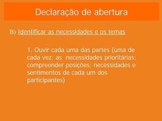 Declaração de abertura

B) Identificar as necessidades e os temas

      1. Ouvir cada uma das partes (uma de
      cada vez; as necessidades prioritárias;
      compreender posições; necessidades e
      sentimentos de cada um dos
      participantes)
 