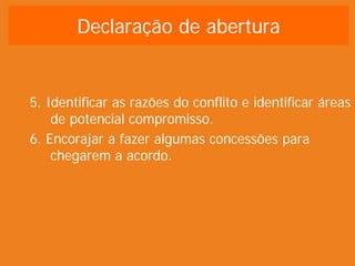 Declaração de abertura


5. Identificar as razões do conflito e identificar áreas
    de potencial compromisso.
6. Encorajar a fazer algumas concessões para
    chegarem a acordo.
 