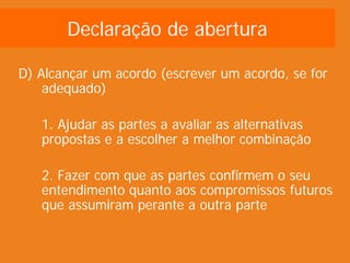 Declaração de abertura

D) Alcançar um acordo (escrever um acordo, se for
    adequado)

   1. Ajudar as partes a avaliar as alternativas
   propostas e a escolher a melhor combinação

   2. Fazer com que as partes confirmem o seu
   entendimento quanto aos compromissos futuros
   que assumiram perante a outra parte
 